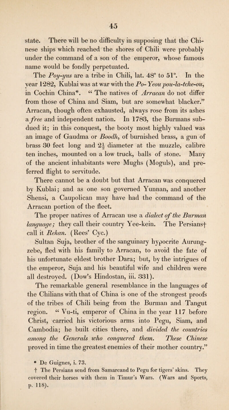 state. There will be no difficulty in supposing that the Chi¬ nese ships which reached the shores of Chili were probably under the command of a son of the emperor, whose famous name would be fondly perpetuated. The Poy-yus are a tribe in Chili, lat. 48° to 51°. In the year 1282, Kublai was at war with the Po- Yeou pou-la-tche-ou, in Cochin China*. 44 The natives of Arracan do not differ from those of China and Siam, but are somewhat blacker.” Arracan, though often exhausted, always rose from its ashes a free and independent nation. In 1783, the Burmans sub¬ dued it; in this conquest, the booty most highly valued was an image of Gaudma or Boodh, of burnished brass, a gun of brass 30 feet long and 2| diameter at the muzzle, calibre ten inches, mounted on a low truck, balls of stone. Many of the ancient inhabitants were Mughs (Moguls), and pre¬ ferred flight to servitude. There cannot be a doubt but that Arracan was conquered by Kublai; and as one son governed Yunnan, and another Shensi, a Caupolican may have had the command of the Arracan portion of the fleet. The proper natives of Arracan use a dialect of the Burman language; they call their country Yee-kein. The Persiansf call it JRekan. (Bees’ Cyc.) Sultan Suja, brother of the sanguinary hypocrite Aurung- zebe, fled with his family to Arracan, to avoid the fate of his unfortunate eldest brother Dara; but, by the intrigues of the emperor, Suja and his beautiful wife and children were all destroyed. (Dow’s Hindostan, iii. 331). The remarkable general resemblance in the languages of the Chilians with that of China is one of the strongest proofs of the tribes of Chili being from the Burman and Tangut region. 44 Vu-ti, emperor of China in the year 117 before Christ, carried his victorious arms into Pegu, Siam, and Cambodia; he built cities there, and divided the countries among the Generals who conquered them. These Chinese proved in time the greatest enemies of their mother country.” * De Guignes, i. 73. t The Persians send from Samarcand to Pegu for tigers’ skins. They covered their horses with them in Timur’s Wars. (Wars and Sports, p. 118).