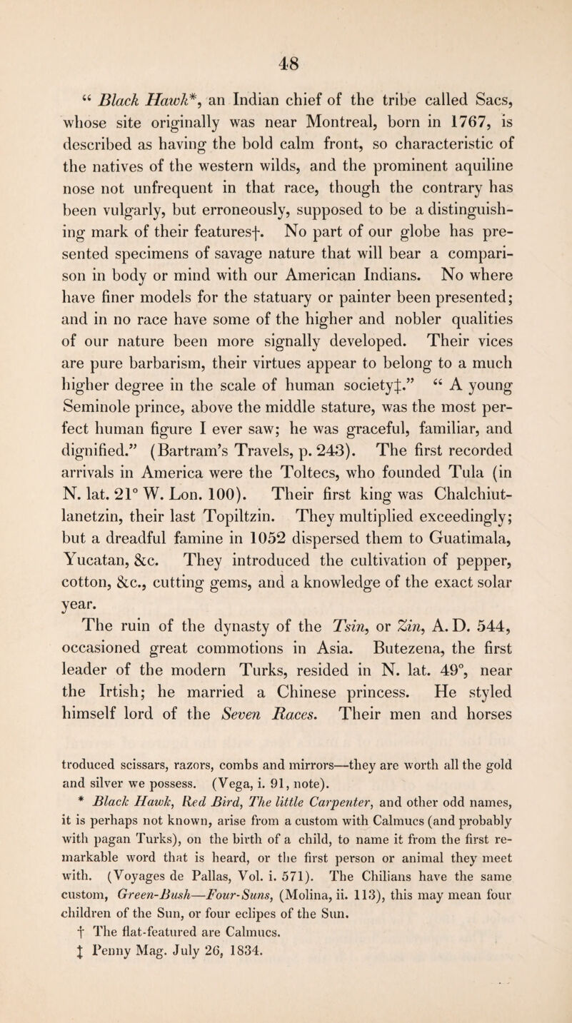 “ Black Hawk#, an Indian chief of the tribe called Sacs, whose site originally was near Montreal, born in 1767, is described as having the bold calm front, so characteristic of the natives of the western wilds, and the prominent aquiline nose not unfrequent in that race, though the contrary has been vulgarly, but erroneously, supposed to be a distinguish¬ ing mark of their featuresf. No part of our globe has pre¬ sented specimens of savage nature that will bear a compari¬ son in body or mind with our American Indians. No where have finer models for the statuary or painter been presented; and in no race have some of the higher and nobler qualities of our nature been more signally developed. Their vices are pure barbarism, their virtues appear to belong to a much higher degree in the scale of human societyJ.” 66 A young Seminole prince, above the middle stature, was the most per¬ fect human figure I ever saw; he was graceful, familiar, and dignified.” (Bartram’s Travels, p. 243). The first recorded arrivals in America were the Toltecs, who founded Tula (in N. lat. 21° W. Lon. 100). Their first king was Chalchiut- lanetzin, their last Topiltzin. They multiplied exceedingly; but a dreadful famine in 1052 dispersed them to Guatimala, Yucatan, &c. They introduced the cultivation of pepper, cotton, &c., cutting gems, and a knowledge of the exact solar year. The ruin of the dynasty of the Tsin, or Zin, A. D. 544, occasioned great commotions in Asia. Butezena, the first leader of the modern Turks, resided in N. lat. 49°, near the Irtish; he married a Chinese princess. He styled himself lord of the Seven Races. Their men and horses troduced scissars, razors, combs and mirrors—they are worth all the gold and silver we possess. (Vega, i. 91, note). * Black Hawk, Red Bird, The little Carpenter, and other odd names, it is perhaps not known, arise from a custom with Calmucs (and probably with pagan Turks), on the birth of a child, to name it from the first re¬ markable word that is heard, or the first person or animal they meet with. (Voyages de Pallas, Vol. i. 571). The Chilians have the same custom, Green-Bush—Four-Suns, (Molina, ii. 113), this may mean four children of the Sun, or four eclipes of the Sun. f The flat-featured are Calmucs. | Penny Mag. July 26, 1834.