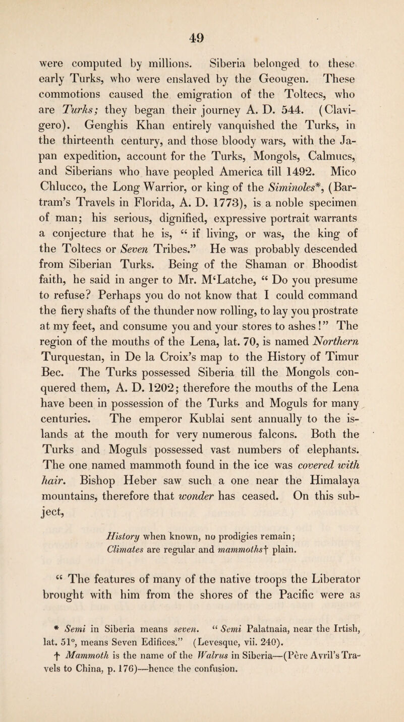 were computed by millions. Siberia belonged to these early Turks, who were enslaved by the Geougen. These commotions caused the emigration of the Toltecs, who are Turks; they began their journey A. D. 544. (Clavi- gero). Genghis Khan entirely vanquished the Turks, in the thirteenth century, and those bloody wars, with the Ja¬ pan expedition, account for the Turks, Mongols, Calmucs, and Siberians who have peopled America till 1492. Mico Chlucco, the Long Warrior, or king of the Siminoles#, (Bar- tram’s Travels in Florida, A. D. 1773), is a noble specimen of man; his serious, dignified, expressive portrait warrants a conjecture that he is, 66 if living, or was, the king of the Toltecs or Seven Tribes.” He was probably descended from Siberian Turks. Being of the Shaman or Bhoodist faith, he said in anger to Mr. M‘Latche, u Do you presume to refuse? Perhaps you do not know that I could command the fiery shafts of the thunder now rolling, to lay you prostrate at my feet, and consume you and your stores to ashes !” The region of the mouths of the Lena, lat. 70, is named Northern Turquestan, in De la Croix’s map to the History of Timur Bee. The Turks possessed Siberia till the Mongols con¬ quered them, A. D. 1202; therefore the mouths of the Lena have been in possession of the Turks and Moguls for many centuries. The emperor Kublai sent annually to the is¬ lands at the mouth for verv numerous falcons. Both the <&/ Turks and Moguls possessed vast numbers of elephants. The one named mammoth found in the ice was covered with hair. Bishop Heber saw such a one near the Himalaya mountains, therefore that wonder has ceased. On this sub¬ ject, History when known, no prodigies remain; Climates are regular and mammothsf plain. <c The features of many of the native troops the Liberator brought with him from the shores of the Pacific were as * Semi in Siberia means seven. “ Semi Palatnaia, near the Irtish, lat. 51°, means Seven Edifices.” (Levesque, vii. 240). f Mammoth is the name of the Walrus in Siberia—(Pere Avril’s Tra¬ vels to China, p. 176)-—hence the confusion.