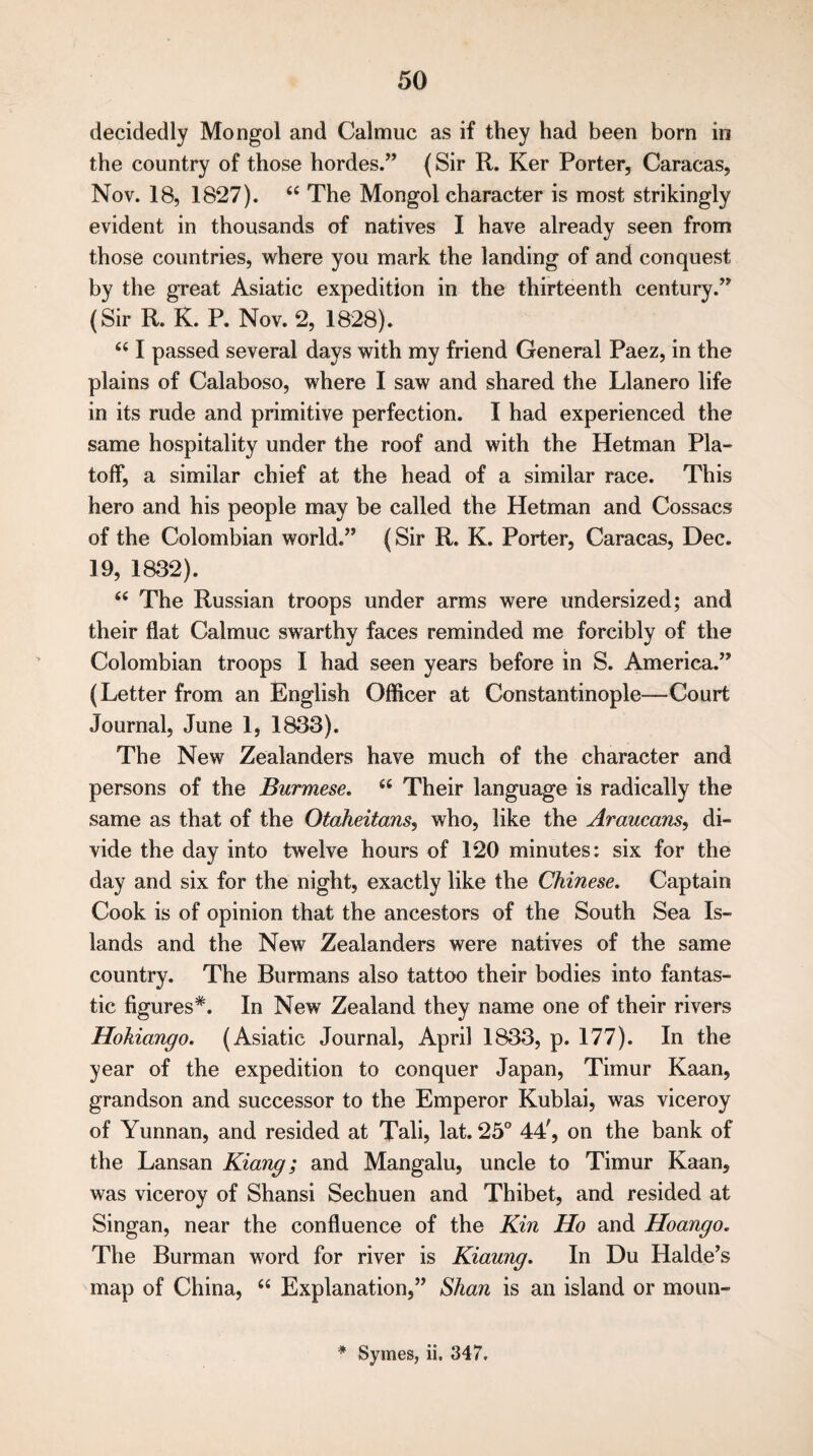 decidedly Mongol and Calmuc as if they had been born in the country of those hordes.” (Sir R. Ker Porter, Caracas, Nov. 18, 1827). 66 The Mongol character is most strikingly evident in thousands of natives I have already seen from those countries, where you mark the landing of and conquest by the great Asiatic expedition in the thirteenth century.” (Sir R. K. P. Nov. 2, 1828). 661 passed several days with my friend General Paez, in the plains of Calaboso, where I saw and shared the Llanero life in its rude and primitive perfection. I had experienced the same hospitality under the roof and with the Hetman Pla- toff, a similar chief at the head of a similar race. This hero and his people may be called the Hetman and Cossacs of the Colombian world.” (Sir R. K. Porter, Caracas, Dec. 19, 1832). <e The Russian troops under arms were undersized; and their flat Calmuc swarthy faces reminded me forcibly of the Colombian troops I had seen years before in S. America.” (Letter from an English Officer at Constantinople—Court Journal, June 1, 1833). The New Zealanders have much of the character and persons of the Burmese. cc Their language is radically the same as that of the Otaheitans, who, like the Araucans, di¬ vide the day into twelve hours of 120 minutes: six for the day and six for the night, exactly like the Chinese. Captain Cook is of opinion that the ancestors of the South Sea Is¬ lands and the New Zealanders were natives of the same country. The Burmans also tattoo their bodies into fantas¬ tic figures*. In New Zealand they name one of their rivers Hokicingo. (Asiatic Journal, April 1833, p. 177). In the year of the expedition to conquer Japan, Timur Kaan, grandson and successor to the Emperor Kublai, was viceroy of Yunnan, and resided at Tali, lat. 25° 44', on the bank of the Lansan Kiang; and Mangalu, uncle to Timur Kaan, was viceroy of Shansi Sechuen and Thibet, and resided at Singan, near the confluence of the Kin Ho and Hoango. The Burman word for river is Kiaung. In Du Halde’s map of China, “ Explanation,” Shan is an island or moun- * Symes, ii. 347.