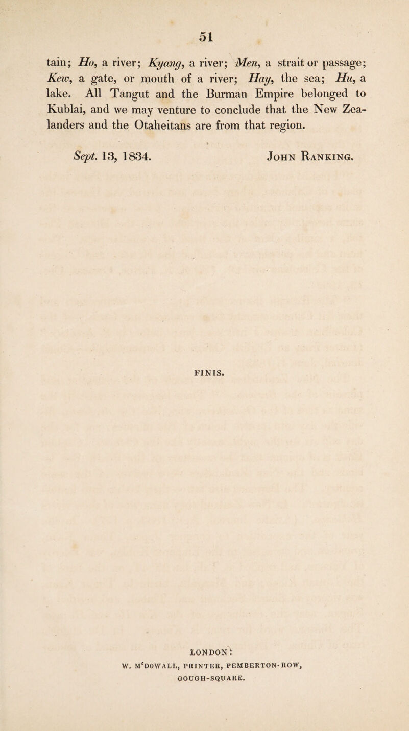 tain; Ho, a river; Kyang, a river; Men, a strait or passage; Kew, a gate, or mouth of a river; the sea; Hu, a lake. All Tangut and the Burman Empire belonged to Kublai, and we may venture to conclude that the New Zea¬ landers and the Otaheitans are from that region. Sept. 13, 1834. John Ranking, finis. LONDON: W. M'DOWALL, PRINTER, PEMBERTON-ROW, COUGH-SQUARE.