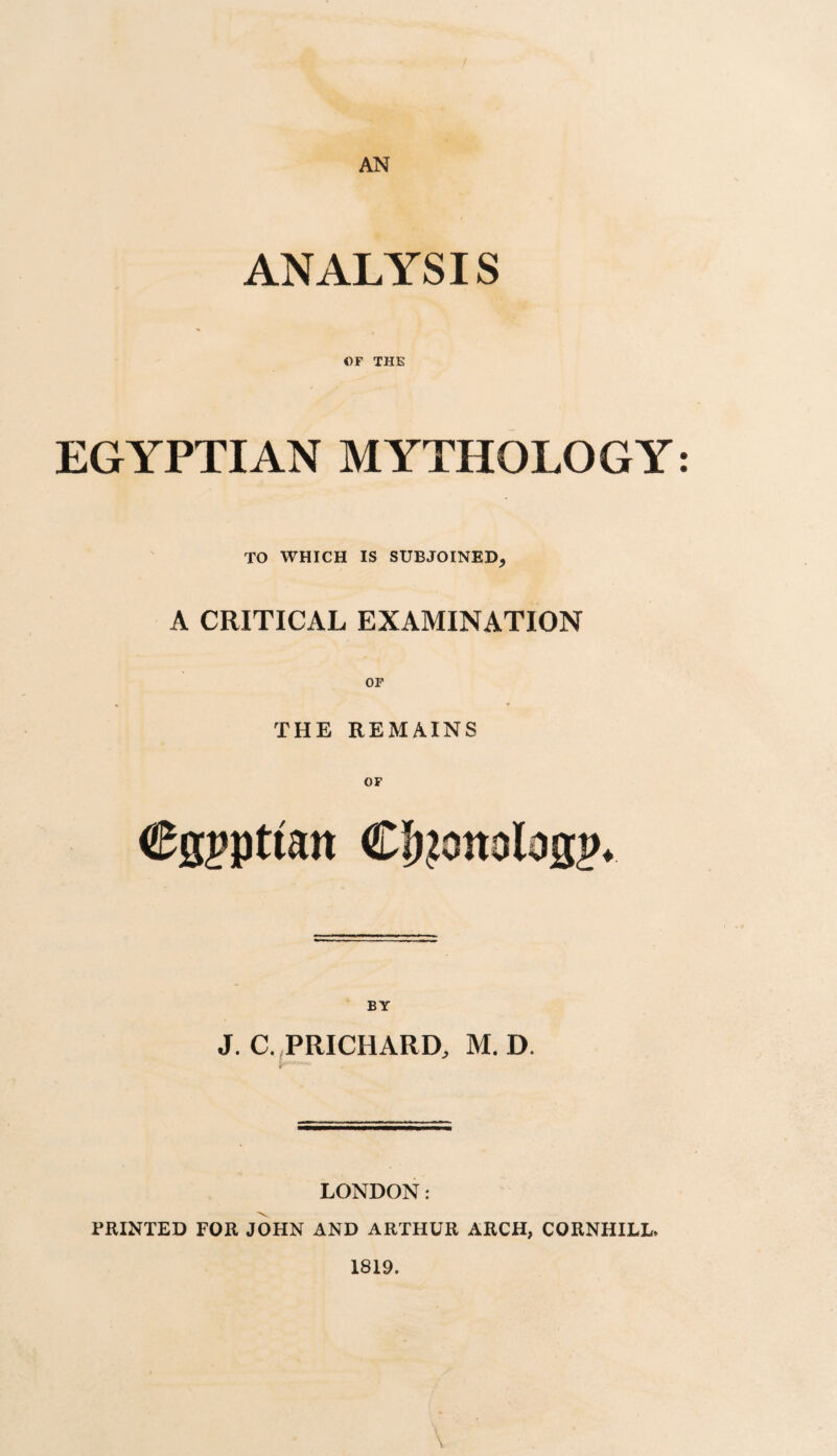 AN ANALYSIS OF THE EGYPTIAN MYTHOLOGY: TO WHICH IS SUBJOINED, A CRITICAL EXAMINATION THE REMAINS Cgjpttan BY J. C./PRICHARD, M.D. r LONDON: PRINTED FOR JOHN AND ARTHUR ARCH, CORNHILL. 1819.