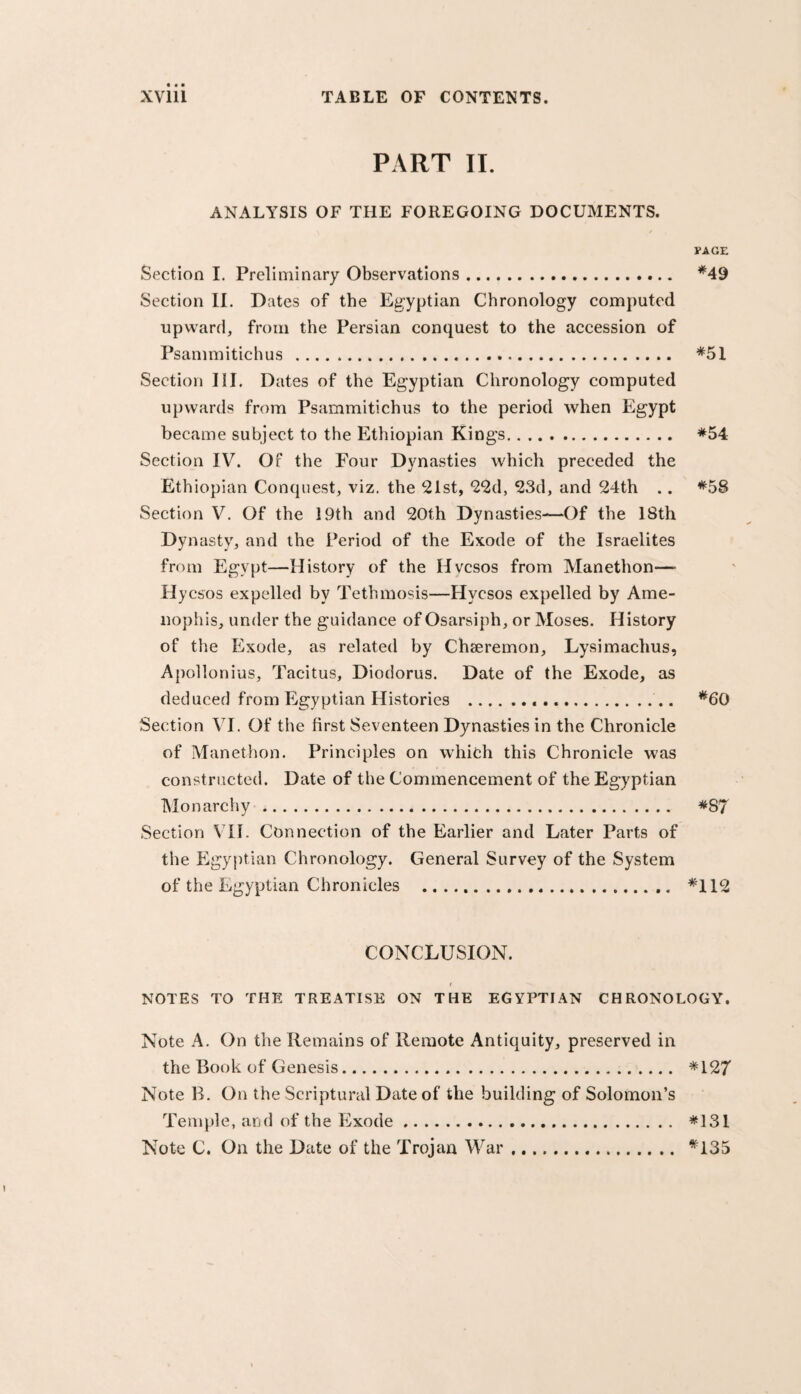 PART II. ANALYSIS OF THE FOREGOING DOCUMENTS. rAGE Section I. Preliminary Observations. *49 Section II. Dates of the Egyptian Chronology computed upward, from the Persian conquest to the accession of Psammitichus . *51 Section III. Dates of the Egyptian Chronology computed upwards from Psammitichus to the period when Egypt became subject to the Ethiopian Kings. *54 Section IV. Of the Four Dynasties which preceded the Ethiopian Conquest, viz, the 21st, 22d, 23d, and 24th .. *58 Section V. Of the 19th and 20th Dynasties-—Of the 18th Dynasty, and the Period of the Exode of the Israelites from Egypt—History of the Hvcsos from Manethon— Hycsos expelled by Tethmosis—Hycsos expelled by Ame- nophis, under the guidance of Osarsiph, or Moses. History of the Exode, as related by Chseremon, Lysimachus, Apollonius, Tacitus, Diodorus. Date of the Exode, as deduced from Egyptian Histories ...... *60 Section VI. Of the first Seventeen Dynasties in the Chronicle of Manethon. Principles on whith this Chronicle was constructed. Date of the Commencement of the Egyptian Monarchy. *87 .Section VH. Connection of the Earlier and Later Parts of the P^gyptian Chronology. General Survey of the System of the Egyptian Chronicles . *112 CONCLUSION. I NOTES TO THE TREATISE ON THE EGYPTIAN CHRONOLOGY. Note A, On the Remains of Remote Antiquity, preserved in the Book of Genesis. *127 Note B. On the Scriptural Date of the building of Solomon’s Temple, and of the l^xode. *131 Note C. On the Date of the Trojan M^ar .. *135