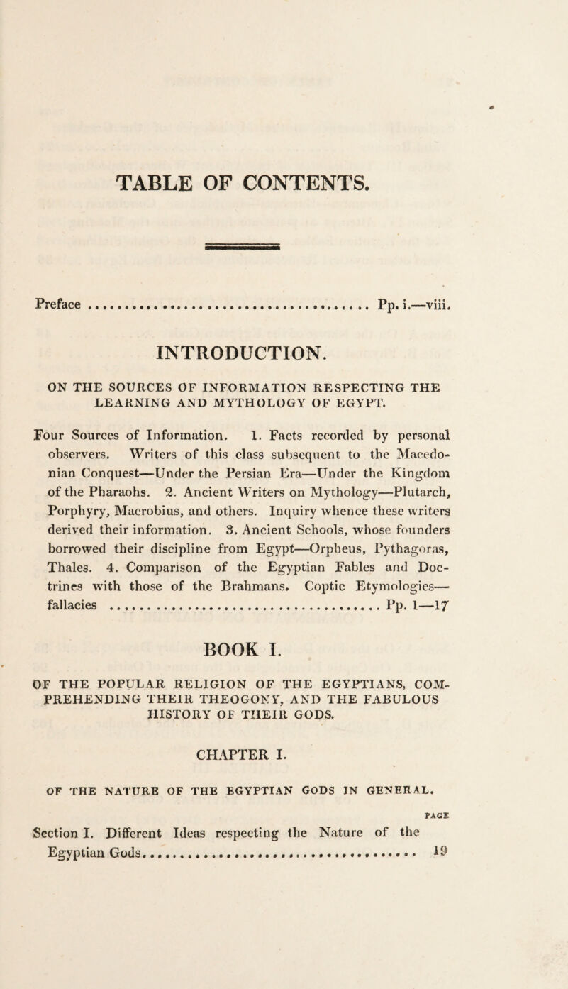 Preface Pp. i.—-viii. INTRODUCTION. ON THE SOURCES OF INFORMATION RESPECTING THE LEARNING AND MYTHOLOGY OF EGYPT. Four Sources of Information. 1. Facts recorded by personal observers. Writers of this class subsequent to the Macedo* nian Conquest—Under the Persian Era—Under the Kingdom of the Pharaohs. 2. Ancient Writers on Mythology—Plutarch, Porphyry, Macrobius, and others. Inquiry whence these writers derived their information. 3. Ancient Schools, whose founders borrowed their discipline from Egypt—Orpheus, Pythagoras, Thales. 4. Comparison of the Egyptian Fables and Doc¬ trines with those of the Brahmans. Coptic Etymologies— fallacies .Pp. 1—17 BOOK I. OF THE POPULAR RELIGION OF THE EGYPTIANS, COM¬ PREHENDING THEIR THEOGONY, AND THE FABULOUS HISTORY OF THEIR GODS. CHAPTER I. OF THE NATURE OF THE EGYPTIAN GODS IN GENERAL. PAGE Section I. Different Ideas respecting the Nature of the Egyptian Gods 19