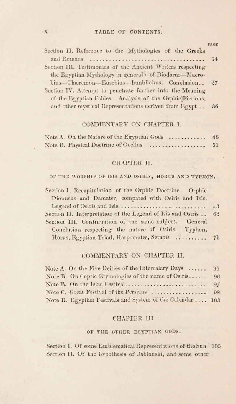 TACE Section II. Reference to the Mythologies of the Greeks and Romans . bi¬ section III, Testimonies of the Ancient Writers respecting the Egyptian Mythology in general; of Diodorus—Macro- bins—Chssremon—Eusebius—lamblichus. Conclusion.. 27 Section IV. Attempt to penetrate further into the Meaning of the Egyptian Fables. Analysis of the Orphic^Fictions, and other mystical Representations derived from Egypt .. 36 COMMENTARY ON CHAPTER I. Note A. On the Nature of the Egyptian Gods . 48 Note B. Physical Doctrine of Ocellus . 51 CHAPTER 11. OF THE WORSHIP OF ISIS AND OSIRIS^ HORUS AND TYPHON. Section I, Recapitulation of the Orphic Doctrine. Orphic Dionusus and Damater, compared with Osiris and Isis. Legend of Osiris and Isis. 53 Section II. Interpretation of the Legend of Isis and Osiris .. 62 Section HI, Continuation of the same subject. General Conclusion respecting the nature of Osiris. Typhon, Horus, Egyptian Triad, Harpocrates, Serapis . 75 COMMENTARY ON CHAPTER II. Note A. On the Five Deities of the Intercalary Days . 95 Note B. On Coptic Etymologies of the name of Osiris. 96 Note B. On the Isiac Festival. 97 Note C. Great Festival of the Persians .. 98 Note D. Egyptian Festivals and System of the Calendar .... 103 CHAPTER III OF THE OTHER EGYPTIAN GODS. Section I. Of some Emblematical Representations of the Sun 105 Section 11. Of the hypothesis of Jablonski, and some other