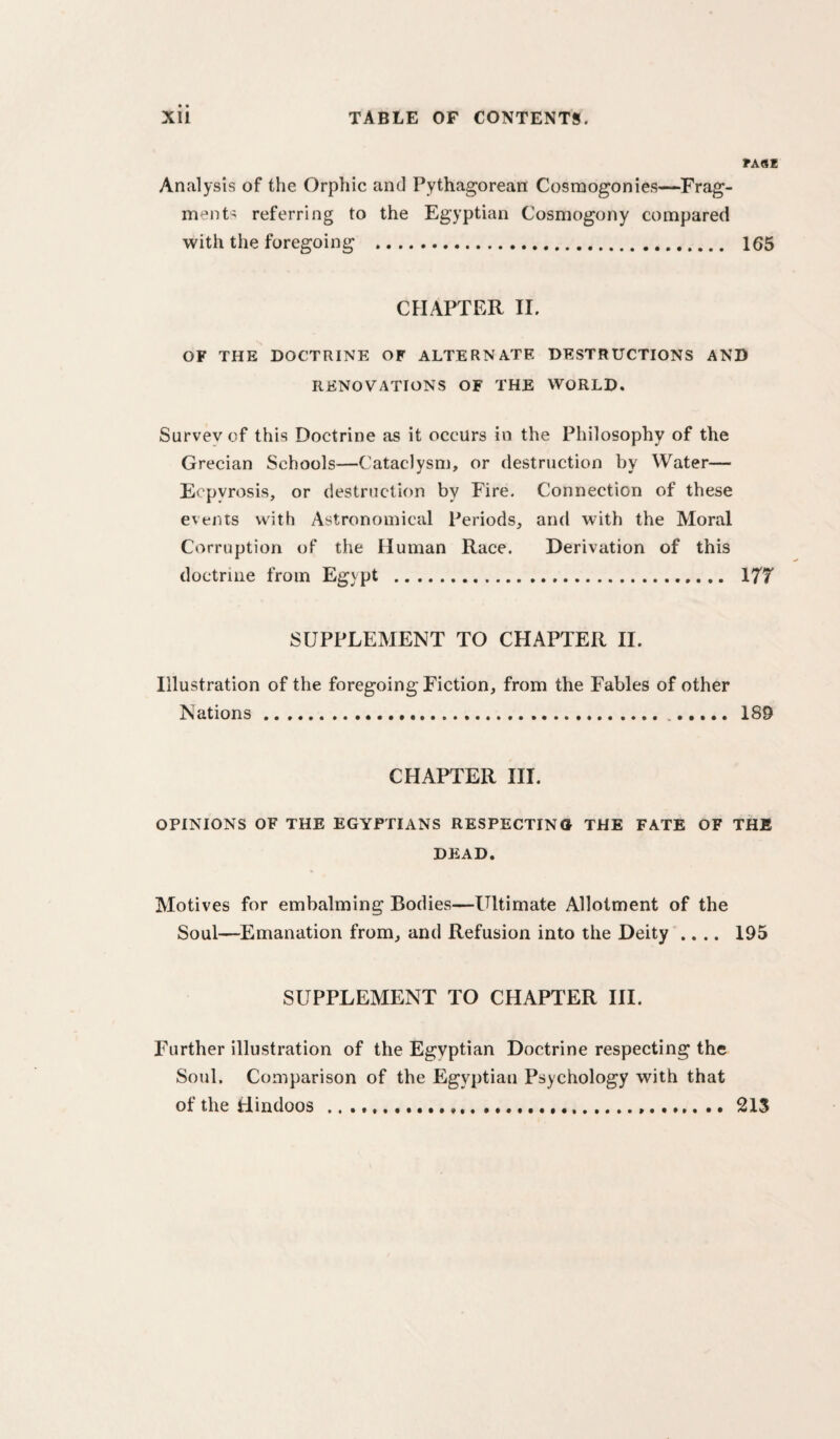 ?A8E Analysis of the Orphic and Pythagorean Cosmogonies—Frag¬ ment^ referring to the Egyptian Cosmogony compared with the foregoing . 165 CHAPTER II. OF THE DOCTRINE OF ALTERNATE DESTRUCTIONS AND RENOVATIONS OF THE WORLD. Survey of this Doctrine as it occurs in the Philosophy of the Grecian Schools—Cataclysm, or destruction by Water— E< pyrosis, or destruction by Fire. Connection of these events with Astronomical Periods, and with the Moral Corruption of the Human Race. Derivation of this doctrine from Egypt . 177 SUPPLEMENT TO CHAPTER II. Illustration of the foregoing Fiction, from the Fables of other Nations. 189 CHAPTER III. OPINIONS OF THE EGYPTIANS RESPECTING THE FATE OF THE DEAD. Motives for embalming Bodies—Ultimate Allotment of the Soul—Emanation from, and Refusion into the Deity .... 195 SUPPLEMENT TO CHAPTER HI. Further illustration of the Egyptian Doctrine respecting the Soul. Comparison of the Egyptian Psychology with that of the Hindoos .....21S