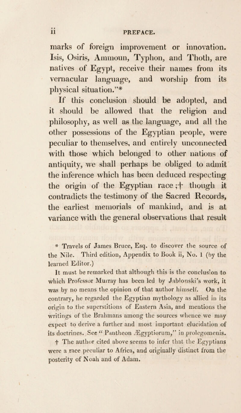 marks of foreign improvement or innovation. Isis, Osiris, Aimnoun, Typhon, and Thotli, are natives of Egypt, receive their names from its vernacular language, and worship from its physical situation.’'* If this conclusion should be adopted, and it should be allowed that the religion and philosophy, as well as the language, and all the other possessions of the Egyptian people, were peculiar to themselves, and entirely unconnected with those which belonged to other nations of antiquity, we shall perhaps be obliged to admit the inference which has been deduced respecting the origin of the Egyptian race though it contradicts the testimony of the Sacred Records, the earliest memorials of mankind, and is at variance with the general observations tliat result * Travels of James Bruce, Esq. to discover tlie source of the Nile. Third edition. Appendix to Book ii. No. 1 (by the learned Editor.) It must be remarked that although this is the conclusion to which Professor Murray has been led by Jablonski’s work, it was by no means the opinion of that author himself. On the contrary, he regarded the Egyptian mythology as allied in its origin to tl»e superstitions of Eastern Asia, and mentions the writings of the Brahmans among the sources whence we may expect to derive a further and most important elucidation of its doctrines. See Pantheon ^^gyptiorum,^’ in prolegomenis. t The author cited above seems to infer that the Egyptians were a race peculiar to Africa, and originally distinct from the posterity of Noah and of Adam.