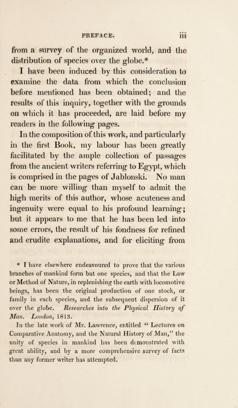 from a survey of the organized world, and the distribution of species over the globe.* I have been induced by this consideration to examine the data from which the conclusion before mentioned has been obtained; and the results of this inquiry, together with the grounds on which it has proceeded, are laid before my readers in the following pages. In the composition of this work, and particularly in the first Book, my labour has been greatly facilitated by the ample collection of passages from the ancient writers referring to Egypt, which is comprised in the pages of Jablonski. No man can be more willing than myself to admit the high merits of this author, whose acuteness and ingenuity were equal to his profound learning; but it appears to me that he has been led into some errors, the result of his fondness for refined and erudite explanations, and for eliciting from * I have elsewhere endeavoured to prove that the various branches of mankind form but one species, and that the Law or Method of Nature, in replenishing the earth with locomotive beings, has been the original production of one stock, or family in each species, and the subsequent dispersion of it over the globe. Researches into the Physical History of Man. London, 1813. In the late work of Mr. Lawrence, entitled Lectures on Comparative Anatomy, and the Natural History of Man,^’ the unity of species in mankind has been demonstrated with great ability, and by a more comprehensive survey of facts than any former writer has attempted.