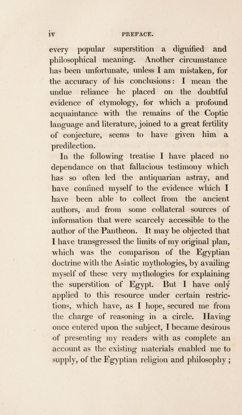 every popular superstition a dignified and philosophical meaning. Another circumstance has been unfortunate, unless I am mistaken, for the accuracy of his conclusions: I mean the undue reliance he placed on the doubtful evidence of etymology, for which a profound acquaintance with the remains of the Coptic language and literature, joined to a great fertility of conjecture, seems to have given him a predilection. In the following treatise I have placed no dependance on that fallacious testimony which has so often led the antiquarian astray, and have confined myself to the evidence which I have been able to collect from the ancient authors, and from some collateral sources of information that were scarcely accessible to the author of the Pantheon. It may be objected that I have transgressed the limits of my original plan, wliich was the comparison of the Egyptian doctrine with the Asiatic mythologies, by availing myself of these very mythologies for explaining the superstition of Egypt. But I have only applied to this resource under certain restric¬ tions, which have, as I hope, secured me from the charge of reasoning in a circle. Having once entered upon the subject, I became desirous of presenting my readers with as complete an account as the existing materials enabled me to supply, of the Egyptian religion and philosophy ;