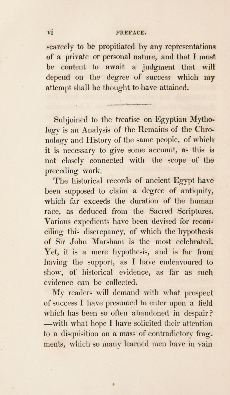 scarcely to be propitiated by any representations of a private or personal nature, and that I must be content to await a judgment that will depend on the degree of success which my attempt shall be thought to have attained. Subjoined to the treatise on Egyptian Mytho¬ logy is an Analysis of the Remains of the Chro¬ nology and History of the same people, of which it is necessary to give some account, as this is not closely connected with the scope of the preceding work. The historical records of ancient Egypt have been supposed to claim a degree of antiquity, which far exceeds the duration of the human race, as deduced from the Sacred Scriptures. Various expedients have been devised for recon¬ ciling this discrepancy, of which the hypothesis of Sir John Marsham is the most celebrated. Yet, it is a mere hypothesis, and is far from having the support, as I have endeavoured to show, of historical evidence, as far as such evidence can be collected. My readers will demand with what prospect of success I have presumed to enter upon a field which has been so often abandoned in despair ? —with what hope I have solicited their attention to a disquisition on a mass of contradictory frag¬ ments, w^iich so many learned men have in vain