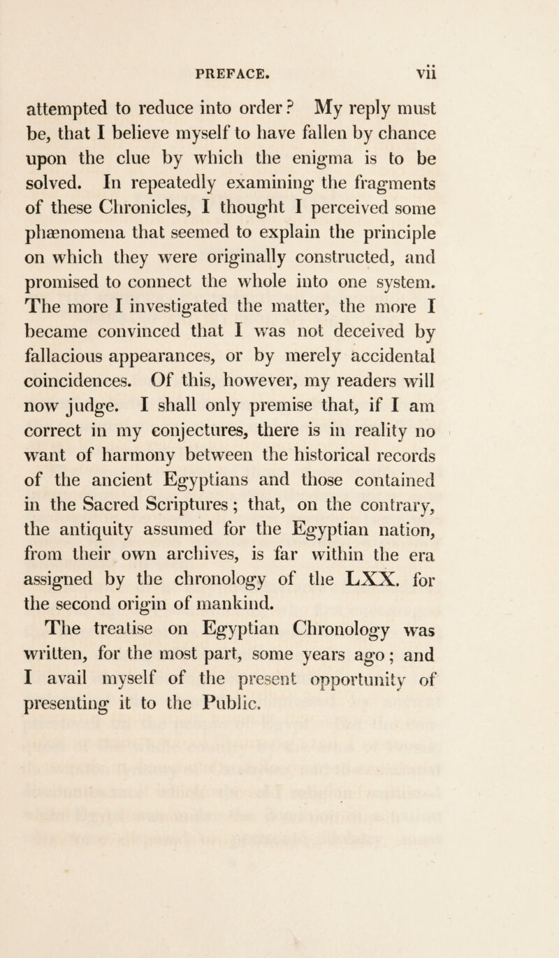 attempted to reduce into order ? My reply must be, that I believe myself to have fallen by chance upon the clue by which the enigma is to be solved. In repeatedly examining the fragments of these Chronicles, I thought I perceived some phaenomena that seemed to explain the principle on which they were originally constructed, and promised to connect the whole into one system. The more I investigated the matter, the more I became convinced that I was not deceived by fallacious appearances, or by merely accidental coincidences. Of this, however, my readers will now judge. I shall only premise that, if I am correct in my conjectures, there is in reality no want of harmony between the historical records of the ancient Egyptians and those contained in the Sacred Scriptures; that, on the contrary, the antiquity assumed for the Egyptian nation, from their own archives, is far within the era assigned by the chronology of the LXX. for the second origin of mankind. The treatise on Egyptian Chronology was written, for the most part, some years ago; and I avail myself of the present opportunity of presenting it to the Public.