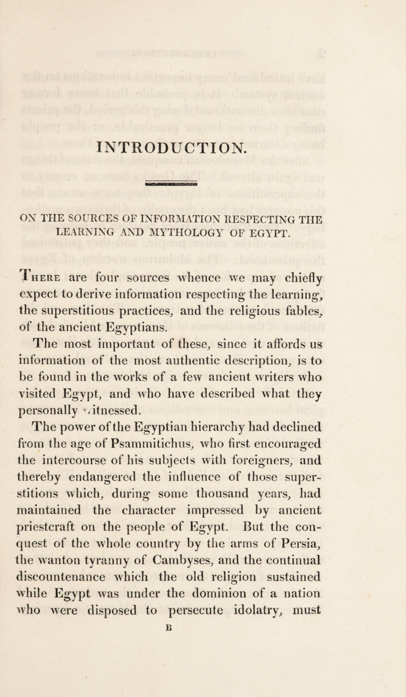 INTRODUCTION. ON THE SOURCES OF INFORIVLITION RESPECTING THE LEARNING AND MYTHOLOGY OF EGYPT. 1 HERE are four sources whence we may chiefly expect to derive information respecting the learning*, the superstitious practices, and the religious fables, of the ancient Egyptians. The most important of these, since it affords us information of the most authentic description, is to be found in the works of a few ancient writers who visited Egypt, and who have described what they personally '^vitnessed. The power of the Egyptian hierarchy had declined from the age of Psammitichus, who first encouraged the intercourse of his subjects with foreigners, and thereby endangered the influence of those super¬ stitions which, during some thousand years, had maintained the character impressed by ancient priestcraft on the people of Egypt. But the con¬ quest of the whole country by the arms of Persia, the wanton tyranny of Cambyses, and the continual discountenance which the old religion sustained while Egypt was under the dominion of a nation who were disposed to persecute idolatry, must B