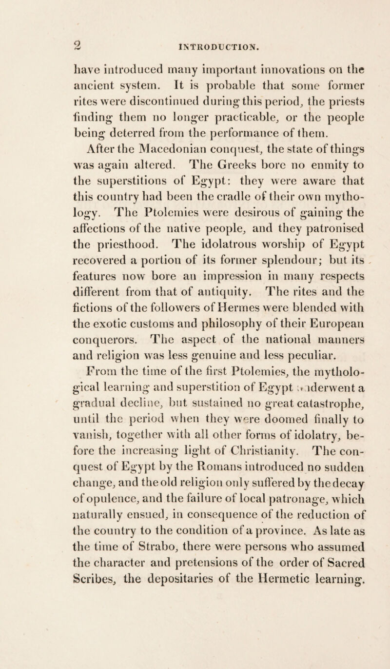 o INTRODUCTION. have introduced many important innovations on the ancient system. It is probable that some former rites w^ere discontinued during this period^ the priests finding them no longer practicable^ or the people being deterred from the performance of them. After the Macedonian conquest, the state of things was again altered. The Greeks bore no enmity to the superstitions of Egypt: they were aware that this country had been the cradle of their own mytho¬ logy. The Ptolemies were desirous of gaining the affections of the native people, and they patronised the priesthood. The idolatrous worship of Egypt recovered a portion of its former splendour; but its . features now bore an impression in many respects different from that of antiquity. The rites and the fictions of the followers of Hermes were blended with the exotic customs and philosophy of their European conquerors. The aspect of the national manners and religion was less genuine and less peculiar. From the time of the first Ptolemies, the mytholo¬ gical learning and superstition of Egypt underwent a gradual decline, but sustained no great catastrophe, until the period when they were doomed finally to vanish, together with ail other forms of idolatry, be¬ fore the increasing light of Christianity. The con- cpiest of Egypt by the Romans introduced no sudden change, and the old religion oidy suffered by the decay of opulence, and the failure of local patronage, which naturally ensued, in consequence of the reduction of the country to the condition of a province. As late as the time of Strabo, there were persons who assumed the character and pretensions of the order of Sacred Scribes, the depositaries of the Hermetic learning.