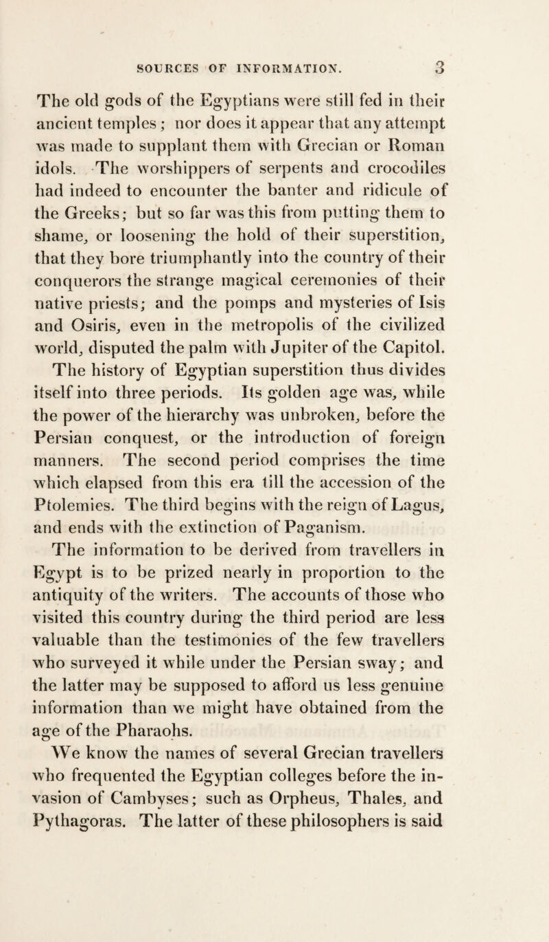 o The old gods of the Egyptians were still fed in their ancient temples ; nor does it appear that any attempt was made to supplant them with Grecian or Roman idols. The worshippers of serpents and crocodiles had indeed to encounter the banter and ridicule of the Greeks; but so far was this from putting them to shame^ or loosening the hold of their superstition_, that they bore triumphantly into the country of their conquerors the strange magical ceremonies of their native priests; and the pomps and mysteries of Isis and Osiris^ even in the metropolis of the civilized worldj disputed the palm with Jupiter of the Capitol. The history of Egyptian superstition thus divides itself into three periods. Its golden age was, while the power of the hierarchy was unbroken, before the Persian conquest, or the introduction of foreign manners. The second period comprises the time which elapsed from this era till the accession of the Ptolemies. The third begins with the reign of Lagus, and ends with the extinction of Pa2:anism. The information to be derived from travellers in Egypt is to be prized nearly in proportion to the antiquity of the writers. The accounts of those who visited this country during the third period are less valuable than the testimonies of the few travellers who surveyed it while under the Persian sway; and the latter may be supposed to afford us less genuine information than we might have obtained from the of the Pharaohs. We know the names of several Grecian travellers who frequented the Egyptian colleges before the in¬ vasion of Cambyses; such as Orpheus, Thales, and Pythagoras. The latter of these philosophers is said