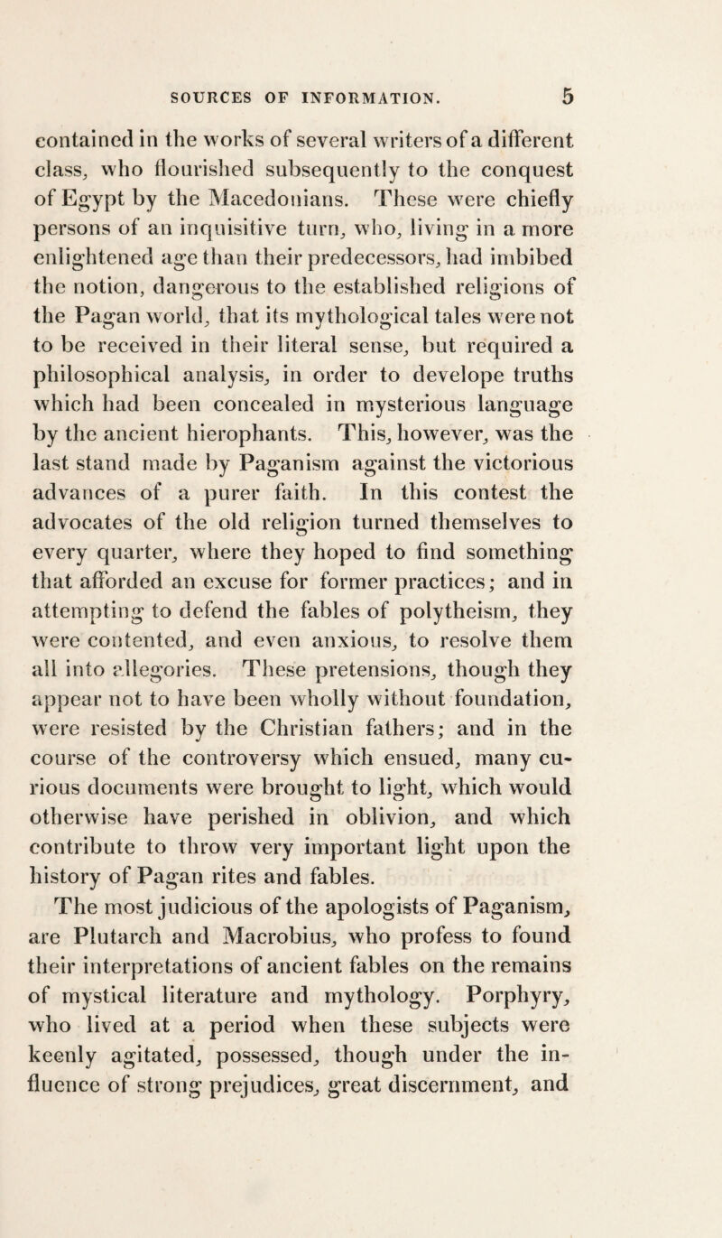 contained in the works of several writers of a different class, who floarislied subsequently to the conquest of Egypt by the Macedonians. These w^ere chiefly persons of an inquisitive turn, who, living in a more enlightened age than their predecessors, had imbibed the notion, dangerous to the established religions of the Pagan world, that its mythological tales w ere not to be received in their literal sense, but required a philosophical analysis, in order to develope truths which had been concealed in mysterious language by the ancient hierophants. This, however, was the last stand made by Paganism against the victorious advances of a purer faith. In this contest the advocates of the old religion turned themselves to every quarter, where they hoped to find something that afforded an excuse for former practices; and in attempting to defend the fables of polytheism, they were contented, and even anxious, to resolve them all into allegories. These pretensions, though they appear not to have been wholly without foundation, were resisted by the Christian fathers; and in the course of the controversy which ensued, many cu¬ rious documents were brought to light, which would otherwise have perished in oblivion, and which contribute to throw very important light upon the history of Pagan rites and fables. The most judicious of the apologists of Paganism, are Plutarch and Macrobius, who profess to found their interpretations of ancient fables on the remains of mystical literature and mythology. Porphyry, who lived at a period when these subjects were keenly agitated, possessed, though under the in¬ fluence of strong prejudices, great discernment, and