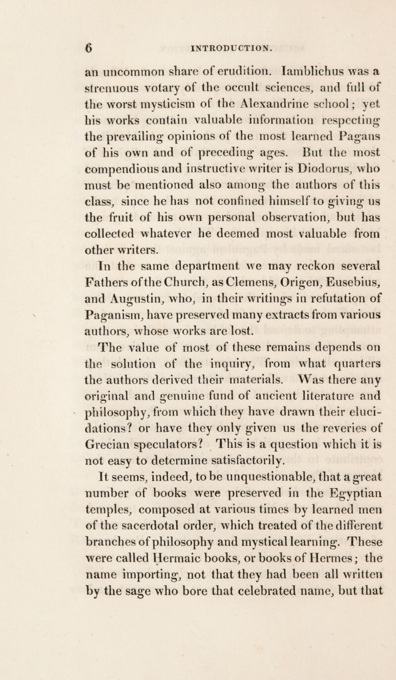 an uncommon share of erudition. lamblichus was a strenuous votary of the occult sciences^ and full of the worst mysticism of the Alexandrine scliool; yet his works contain valuable information resyiccting the prevailing opinions of the most learned Pagans of his own and of preceding ages. But the most compendious and instructive writer is Diodorus, who must be mentioned also among the authors of this class, since he has not confined himself to giving us the fruit of his own personal observation, but has collected whatever he deemed most valuable from other writers. In the same department we may reckon several Fathers of the Church, as Clemens, Origen, Eusebius, and iVugustin, who, in their writings in refutation of Paganism, have preserved many extracts from various authors, whose works are lost. The value of most of these remains depends on the solution of the inquiry, from what quarters the authors derived their materials. Was there any original and genuine fund of ancient literature and philosophy, from which they have drawn their eluci¬ dations? or have they only given us the reveries of Grecian speculators? This is a question which it is not easy to determine satisfactorily. It seems, indeed, to be unquestionable, that a great number of books were preserved in the Egyptian temples, composed at various times by learned men of the sacerdotal order, which treated of the different branches of philosophy and mystical learning. These were called Hermaic books, or books of Hermes; the name importing, not that they had been all written by the sage who bore that celebrated name, but that