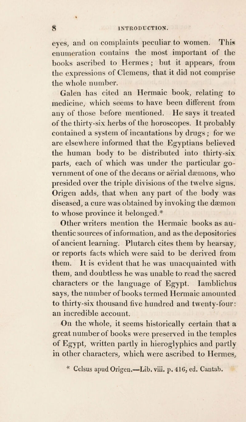eyes, and on complaints peculiar to women. This enumeration contains the most important of the books ascribed to Hermes; but it appears, from the expressions of Clemens, that it did not comprise the whole number. Galen has cited an Hermaic book, relating* to medicine, which seems to have been different from any of those before mentioned. He says it treated of the thirty-six herbs of the horoscopes. It probably contained a system of incantations by drugs; for we are elsewhere informed that the Egyptians believed the human body to be distributed into thirty-six parts, each of which was under the particular go¬ vernment of one of the decans or aerial daemons, who presided over the triple divisions of the twelve signs. Origen adds, that when any part of the body was diseased, a cure was obtained by invoking the daemon to whose province it belonged.* Other writers mention the Hermaic books as au¬ thentic sources of information, and as the depositories of ancient learning\ Plutarch cites them by hearsay, or reports facts which were said to be derived from them. It is evident that he was unacquainted with them, and doubtless he was unable to read the sacred characters or the language of Egypt. lamblichus says, the number of books termed Hermaic amounted to thirty-six thousand five hundred and twenty-four: an incredible account. On the whole, it seems historically certain that a great number of books were preserved in the temples of Egypt, wndtten partly in hieroglyphics and partly in other characters, which were ascribed to Hermes, Celsus apud Origen.—Lib. viii, p. 416, ed. Cantab.