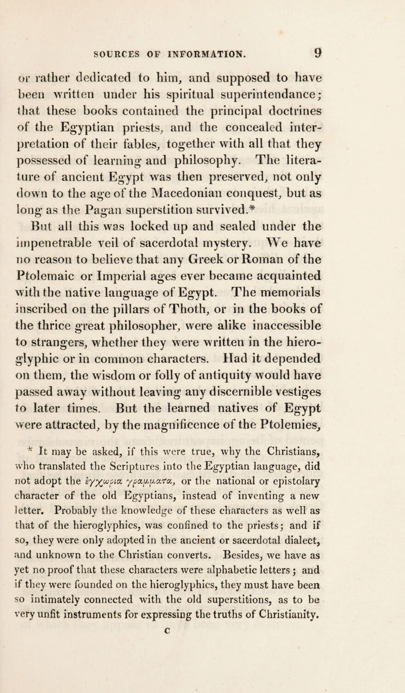 or rather dedicated to him, and supposed to have been written under his spiritual superintendance; that these books contained the principal doctrines of the Egyptian priests, and the concealed inter¬ pretation of their fables, together with all that they possessed of learning and philosophy. The litera¬ ture of ancient Egypt was then preserved, not only down to the age of the Macedonian conquest, but as long as the Pagan superstition survived.* But all this was locked up and sealed under the impenetrable veil of sacerdotal mystery. We have no reason to believe that any Greek or Roman of the Ptolemaic or Imperial ages ever became acquainted with the native language of Egypt. The memorials inscribed on the pillars of Thoth, or in the books of the thrice great philosopher, were alike inaccessible to strangers, whether they were written in the hiero¬ glyphic or in common characters. Had it depended on them, the wisdom or folly of antiquity would have passed away without leaving any discernible vestiges to later times. But the learned natives of Egypt were attracted, by the magnificence of the Ptolemies^ ^ It may be asked, if this were true, why the Christians, who translated the Scriptures into the Egyptian language, did not adopt the or the national or epistolary character of the old Egyptians, instead of inventing a new letter. Probably tlie knowledge of these characters as well as that of the hieroglyphics, was confined to the priests; and if so, they were only adopted in the ancient or sacerdotal dialect, and unknown to the Christian converts. Besides, we have as yet no proof that these characters were alphabetic letters; and if they were founded on the hieroglyphics, they must have been so intimately connected with the old superstitions, as to be very unfit instruments for expressing the truths of Christianity. c