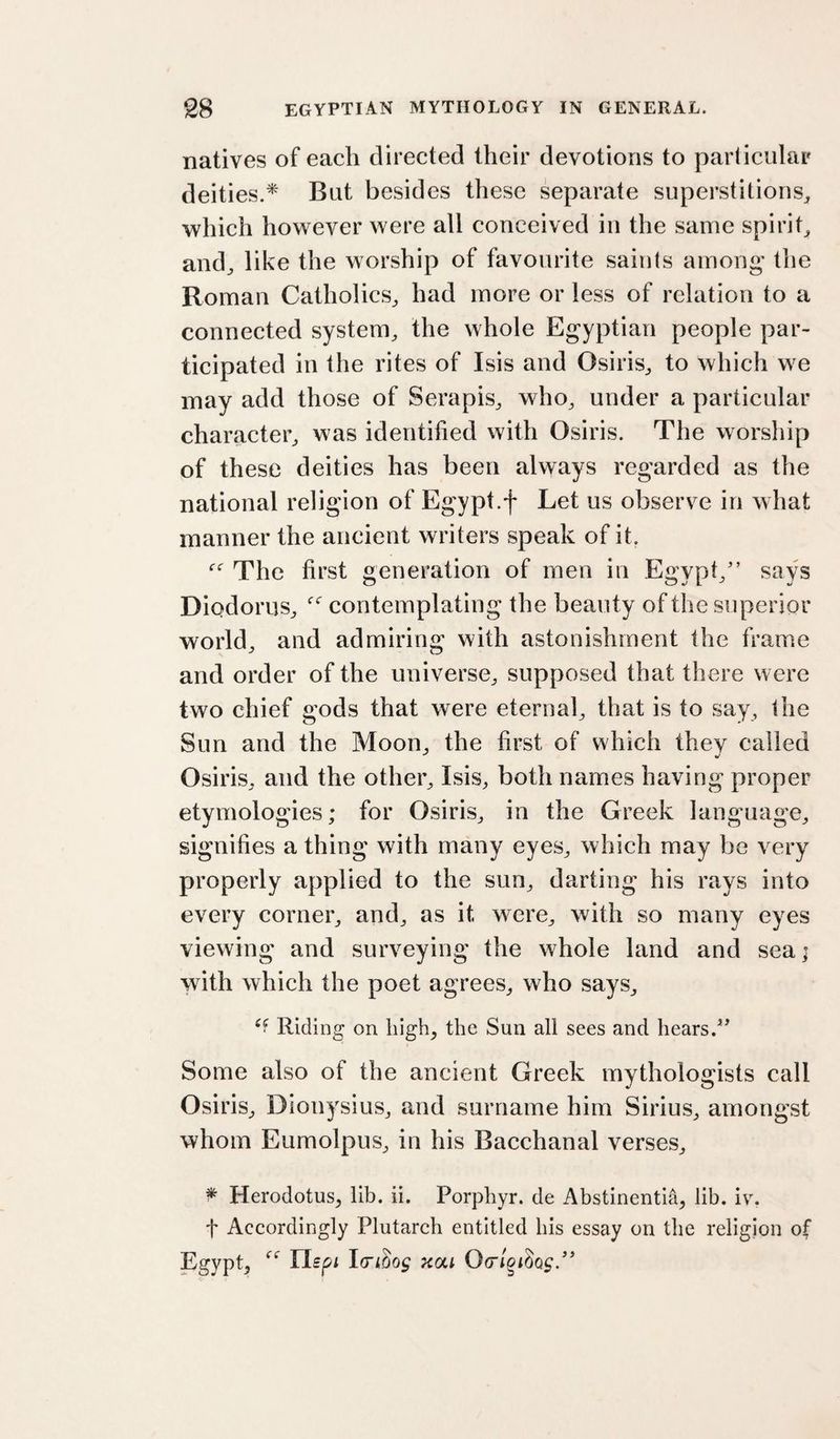 natives of each directed their devotions to particular deities.* But besides these separate superstitions^ which however were all conceived in the same spirit and^ like the worship of favourite saints among the Roman Catholics^ had more or less of relation to a connected system, the whole Egyptian people par¬ ticipated in the rites of Isis and Osiris, to which we may add those of Serapis, who, under a particular character, was identified with Osiris. The worship of these deities has been always regarded as the national religion of Egypt.f Let us observ^e in what manner the ancient writers speak of it. The first generation of men in Egypt,'’ says Diodorus, contemplating the beauty of the superior world, and admiring with astonishment the frame and order of the universe, supposed that there were two chief gods that were eternal, that is to say, the Sun and the Moon, the first of which thev called Osiris, and the other, Isis, both names having proper etymologies; for Osiris, in the Greek language, signifies a thing with many eyes, which may be very properly applied to the sun, darting his rays into every corner, and, as it were, with so many eyes viewing and surveying the whole land and sea; with which the poet agrees, who says. Riding on liigh, the Sun all sees and hears.*' Some also of the ancient Greek mythologists call Osiris, Dionysius, and surname him Sirius, amongst whom Eumolpus, in his Bacchanal verses, ^ Herodotus, lib. ii. Porphyr. de Abstinentia, lib. iv. t Accordingly Plutarch entitled his essay on the religion of Egypt, Uspi Icri^og xai Ofrloiiag/'