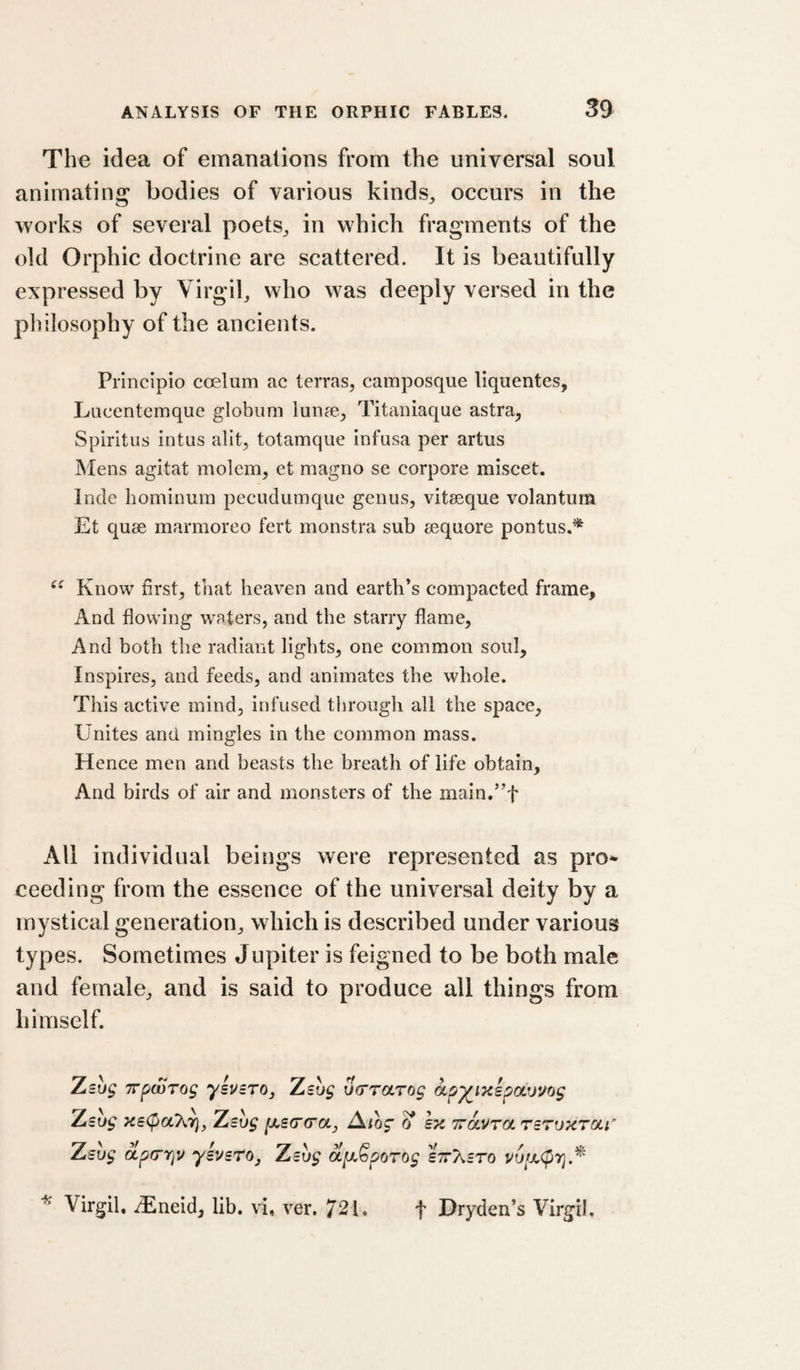 The idea of emanations from the universal soul animating bodies of various kinds^ occurs in the works of several poets^ in which fragments of the old Orphic doctrine are scattered. It is beautifully expressed by Virgil, who was deeply versed in the philosophy of the ancients. Principio coelum ac terras, camposque liquentes, Lucentemque globiim lunse, Titaniaque astra, Spiritus intus alit, totamque infusa per artus Mens agitat molem, et magno se corpore miscet. Inde hominum pecudumque genus, vitseque volantum Et quee marmoreo fert monstra sub sequore pontus.* Know first, that heaven and earth’s compacted frame. And flowing waters, and the starry flame. And both the radiant lights, one common soul. Inspires, and feeds, and animates the whole. This active mind, infused through all the space. Unites and mingles in the common mass. Hence men and beasts the breath of life obtain. And birds of air and monsters of the main.”t All individual beings were represented as pro^ ceeding from the essence of the universal deity by a mystical generation, which is described under various types. Sometimes Jnpiter is feigned to be both male and female, and is said to produce all things from himself. Zsuf TTpwTog ysvBTOj Zsug Sa’rctrog ap^iKspatjuog Zsug xs(payir}, Zsvg Atog ^ lx Travra TSTuxTai Zsug dp(rr}v ysvsTOj Zsvg dfK,Sporog sttT^cto Virgil, iEneid, lib. vi, ver. 721. f Dryden’s Virgil.