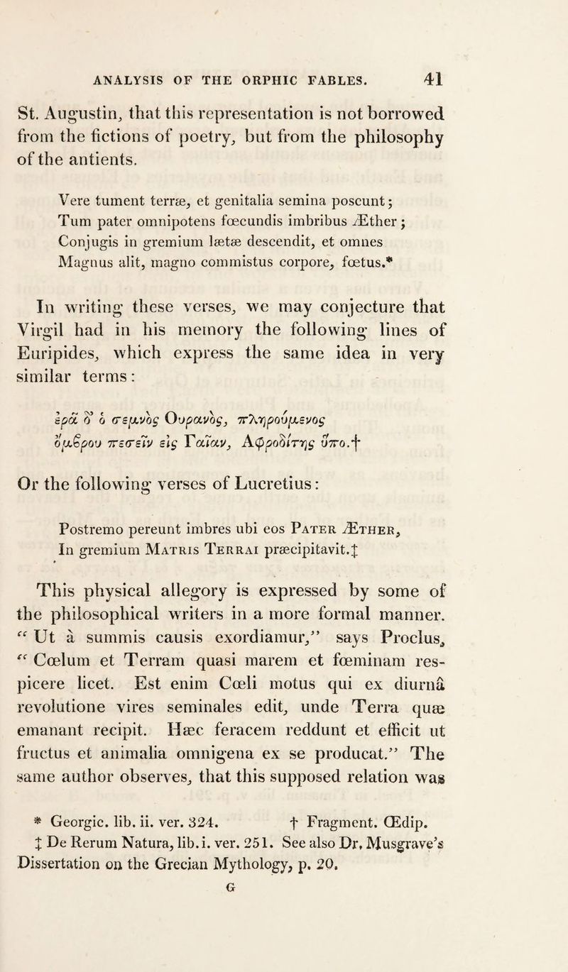St. Augustin^ that this representation is not borrowed from the fictions of poetry^ but from the philosophy of the antients. Vere tument terrse^ et genitalia semina poscunt; Turn pater omnipotens foecundis imbribus iEther; Conjugis in gremium Isetse descendit, et omnes Magnus alit, inagno commistus corpore_, foetus,* In writing these verses^ we may conjecture that Virgil had in his memory the following lines of Euripides, which express the same idea in very similar terms: spa 6 0 (TSpLUog Oopavogy 7r7\,r}po6[JLevog ofxSpou TTSG'sh slg TouaUj A^pohlrr^g uTTO.’f Or the following verses of Lucretius: O Postremo pereunt imbres ubi eos Pater yExHER^ In gremium Matris Terrai prsecipitavit.;!; This physical allegory is expressed by some of the philosophical writers in a more formal manner. Ut a summis causis exordiamur/' says Proclus^ Coelum et Terram quasi marem et foeminam res- picere licet. Est enim Coeli motus qui ex diurna revoiutione vires seminales edit, unde Terra quas emanant recipit. Htec feracem reddunt et efficit ut fructus et animalia omnigena ex se producat.'' The same author observes, that this supposed relation was ^ Georgic. lib. ii. ver. 324. f Fragment. QEdip. J De Rerum Natura, lib.i. ver. 251. See also Dr. Musgrave's Dissertation on the Grecian Mythology, p. 20. G