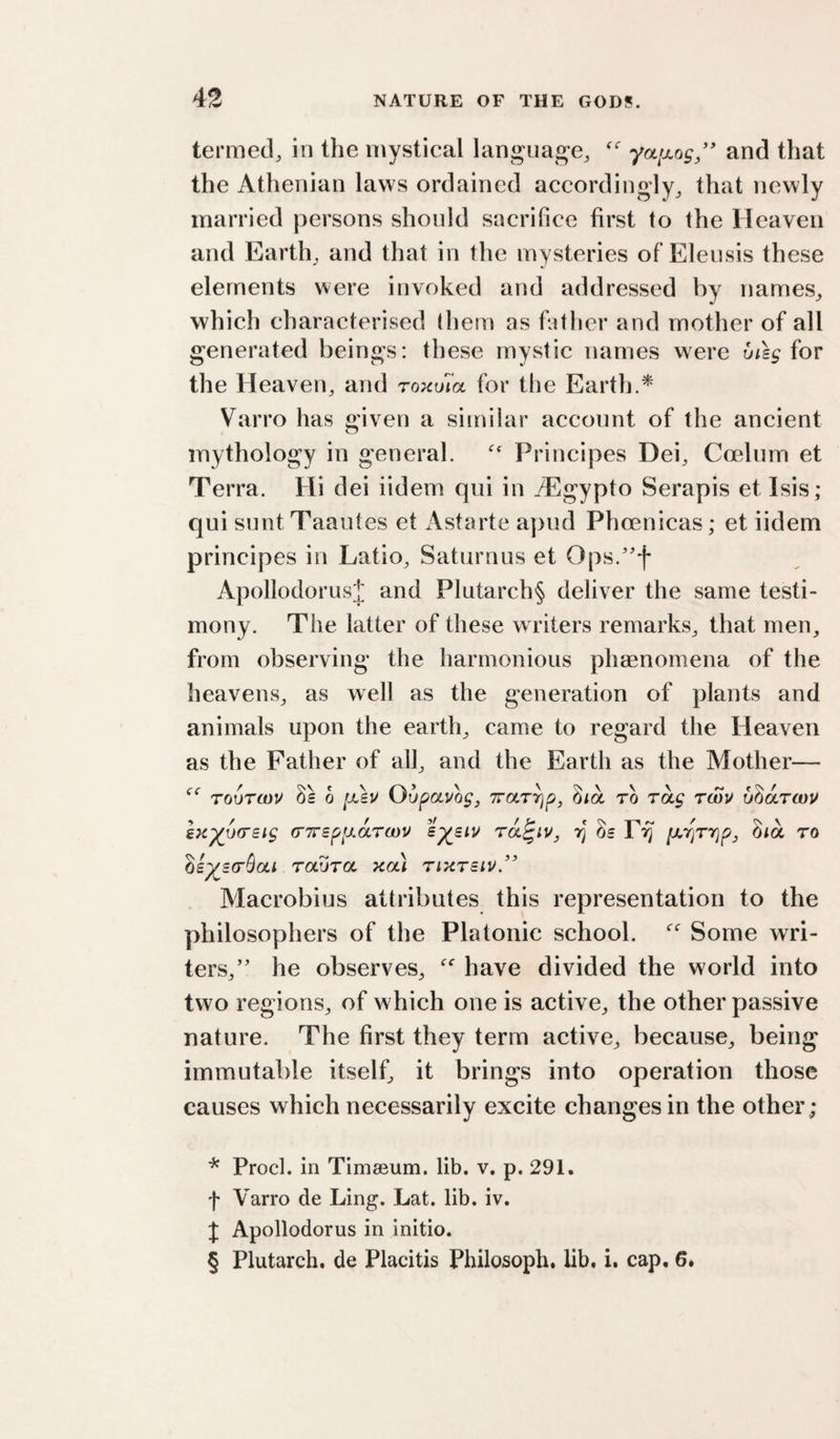 termed, in the mystical lan^^uage, yafjiog/' and that the Athenian laws ordained accordingly^ that newly married persons should sacrifice first to the Heaven and Earth, and that in the mysteries of Elensis these elements were invoked and addressed by names, which characterised tliem as father and mother of all generated beings: these mystic names were uisg for the Heaven, and roxuia for the Earth.^ Varro has given a similar account of the ancient mythology in general.  Principes Dei, Coelum et Terra. Hi dei iidem qui in /Egypto Serapis et Isis; qui sunt Taautes et x\starte aj)ud Phoenicas; et iidem principes in Latio, Saturnus et Ops.'^f Apollodorusi and Plutarch§ deliver the same testi¬ mony. The latter of these writers remarks, that men, from observing the harmonious phaenomena of the heavens, as well as the generation of plants and animals upon the earth, came to regard the Heaven as the Father of all, and the Earth as the Mother— TouTOJV 8s 0 [xsu Oupauogj Trarrjp, ^la to rag rSu uharwu sK^ursig (rTrsppAruyv ra^iv, rj 8s P^ jayjTYjp, 3ia to ds^s(r$ai raura xai rixrsiv/* * * § Alacrobius attributes this representation to the philosophers of the Platonic school. Some wri¬ ters,’' he observes, have divided the world into two regions, of which one is active, the other passive nature. The first they term active, because, being immutable itself, it brings into operation those causes which necessarily excite changes in the other; * Prod, in Timseum. lib. v. p. 291. f Varro de Ling. Lat. lib. iv. f Apollodorus in initio. § Plutarch, de Placitis Philosoph. lib. i. cap. 6*