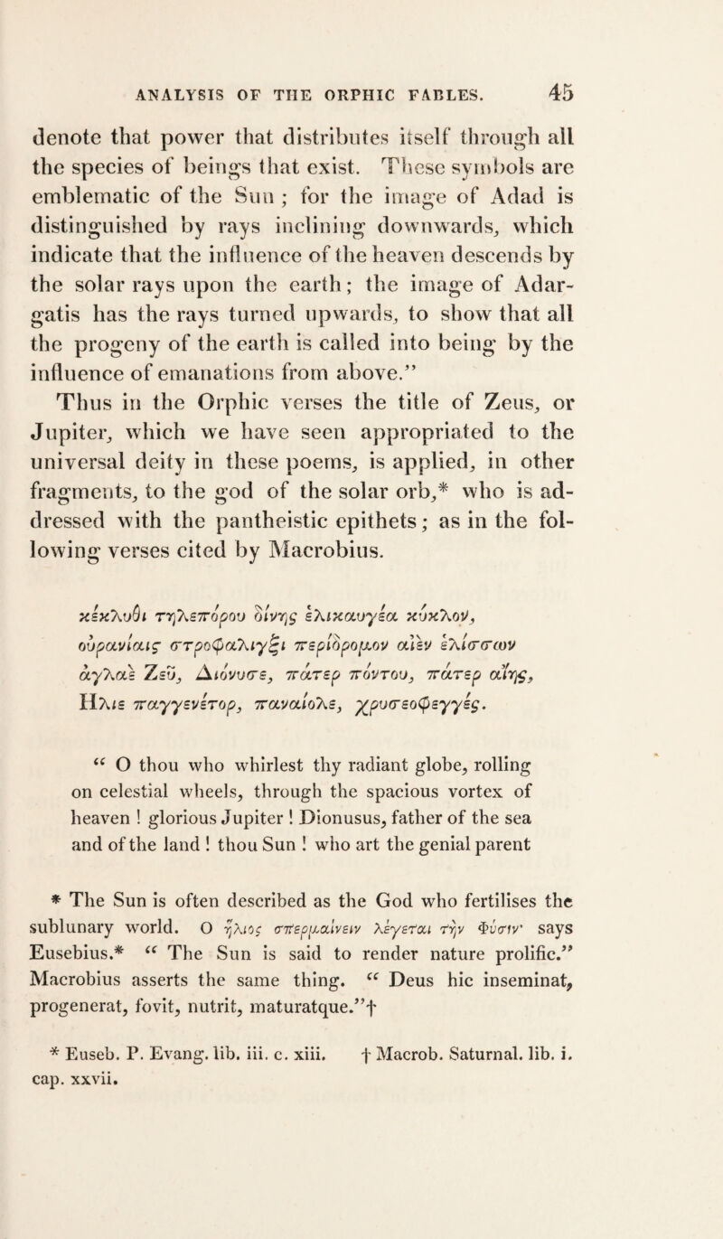 denote that power that distributes itself through all the speeies of beings that exist. These symbols are emblematic of the Suu ; for the image of Adad is distinguished by rays inclining downwards^ which indicate that the influence of the heaven descends by the solar rays upon the earth; the image of Adar- gatis has the rays turned upwards, to show that all the progeny of the earth is called into being by the influence of emanations from above.'’ Thus in the Orphic verses the title of Zeus, or Jupiter, which we have seen appropriated to the universal deity in these poems, is applied, in other fragments, to the god of the solar orb,* who is ad¬ dressed with the pantheistic epithets; as in the fol¬ lowing verses cited by Macrobius. rrikBiropau sXiKaoyia oupauiaig- crTpoCpaT^iy^t 7rspihpQ[xou aTsu eXi(r(rcov ayT^ak Zsu, AiovurrSy Trdrsp ttovtou, Trarsp air^, HXfs TrayyBVBTop, ttolvolIoT^s, ^pu(r£o(psyysg. O thou who whirlest thy radiant globe, rolling on celestial wheels, through the spacious vortex of heaven ! glorious Jupiter ! Dionusus, father of the sea and of the land ! thou Sun I who art the genial parent * The Sun is often described as the God who fertilises the sublunary world. O (ntspiLdlvsiv Xsye'fcci ^ucriv’ says Eusebius.* The Sun is said to render nature prolific.” Macrobius asserts the same thing. Deus hie inseminat, progenerat, fovit, nutrit, maturatque.”f * Euseb. P. Evang. lib. iii. c. xiii. f Macrob. Saturnal. lib. i. cap. xxvii.