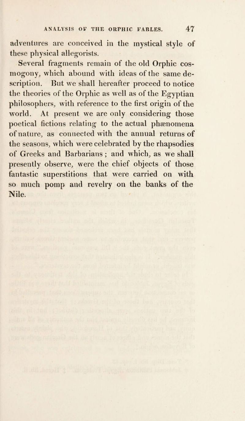 adventures are conceived in the mystical style of these physical allegorists. Several fragments remain of the old Orphic cos¬ mogony^ which abound with ideas of the same de¬ scription. But we shall hereafter proceed to notice the theories of the Orphic as well as of the Egyptian philosophers^ with reference to the first origin of the world. At present we are only considering those poetical fictions relating to the actual phaenomena of nature, as connected with the annual returns of the seasons, which were celebrated by the rhapsodies of Greeks and Barbarians; and which, as we shall presently observe, were the chief objects of those fantastic superstitions that were carried on with so much pomp and revelry on the banks of the Nile.