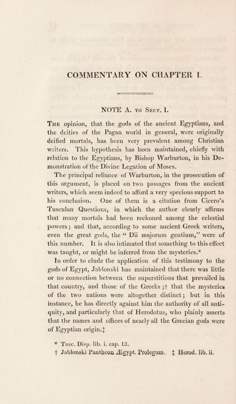 COMMENTARY ON CHAPTER 1. NOTE A. TO Sect. I. The opinion, that the gods of the ancient Egyptians, and the deities of the Pagan world in general, were originally deified mortals, has been very prevalenc among Christian writers. This hypothesis has been maintained, chiefly with relation to the Egyptians, by Bishop Warburton, in his De¬ monstration of the Divine Legation of Moses. The principal reliance of Warburton, in the prosecution of this argument, is placed on two passages from the ancient writers, which seem indeed to afford a very specious support to his conclusion. One of them is a citation from Cicero's Tusculan Questions, in which the author clearly affirms that many mortals had been reckoned among the celestial powers; and that, according to some ancient Greek writers, even the great gods, the Dii majorum gentium,” were of this number. It is also intimated that something to this effect was taught, or might be inferred from the mysteries.* In order to elude the application of this testimony to the gods of Egypt, Jablonski has maintained that there was little or no connection between the superstitions that prevailed in that country, and those of the Greeks that the mysteries of the two nations were altogether distinct; but in this instance, he has directly against him the authority of all anti¬ quity, and particularly that of Herodotus, who plainly asserts that the names and offices of nearly all the Grecian gods were of Egyptian origin. J * Tusc. Disp. lib. i. cap. 13. t Jablonski Pantbeon ^gypt. Prolegom. X Herod, lib. ii.