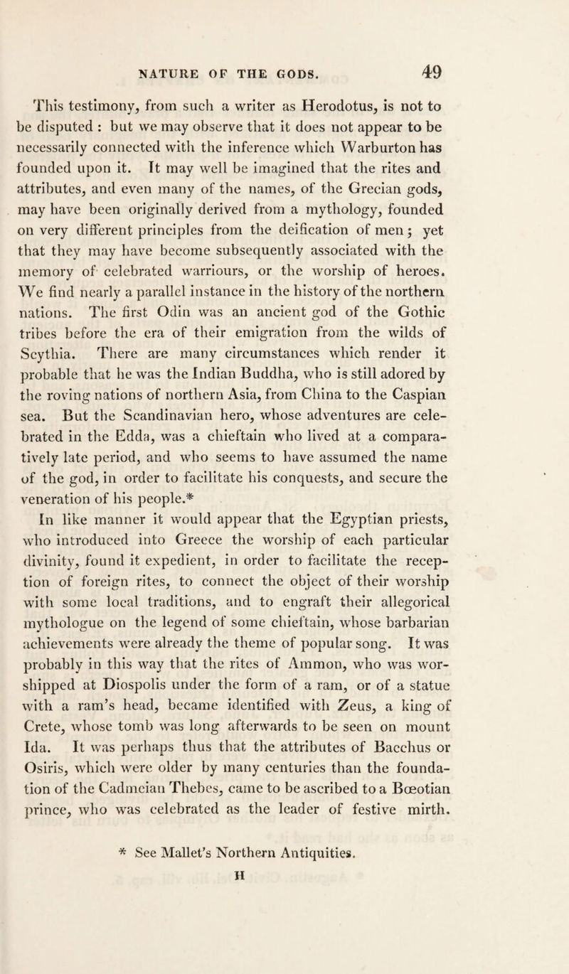 This testimony^ from such a writer as Herodotus, is not to be disputed : but we may observe that it does not appear to be necessarily connected with the inference which VVarburtonhas founded upon it. It may well be imagined that the rites and attributes, and even many of the names, of the Grecian gods, may have been originally derived from a mythology, founded on very different principles from the deification of men; yet that they may have become subsequently associated with the memory of celebrated warriours, or the worship of heroes. We find nearly a parallel instance in the history of the northern nations. The first Odin was an ancient god of the Gothic tribes before the era of their emigration from the wilds of Scythia. There are many circumstances which render it probable that he was the Indian Buddha, who is still adored by the roving nations of northern Asia, from China to the Caspian sea. But the Scandinavian hero, whose adventures are cele¬ brated in the Edda, was a chieftain who lived at a compara¬ tively late period, and who seems to have assumed the name of the god, in order to facilitate his conquests, and secure the veneration of his people.* In like manner it would appear that the Egyptian priests, who introduced into Greece the worship of each particular divinity, found it expedient, in order to facilitate the recep¬ tion of foreign rites, to connect the object of their worship with some local traditions, and to engraft their allegorical mythologue on the legend of some chieftain, whose barbarian achievements were already the theme of popular song. It was probably in this way that the rites of Ammon, who was wor¬ shipped at Diospolis under the form of a ram, or of a statue with a ram’s head, became identified with Zeus, a king of Crete, whose tomb was long afterwards to be seen on mount Ida. It was perhaps thus that the attributes of Bacchus or Osiris, which ^vere older by many centuries than the founda¬ tion of the Cadmeian Thebes, came to be ascribed to a Boeotian prince, who was celebrated as the leader of festive mirth. * See Mallet's Northern Antiquities. H