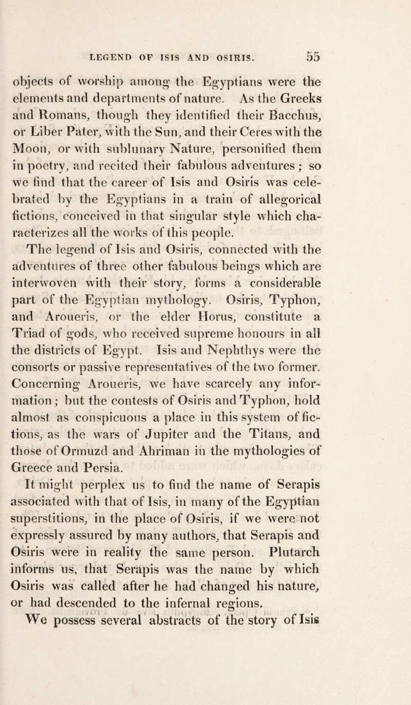 objects of worship among the Egyptians were the elements and departments of nature. As the Greeks and Romans^ though they identified their Bacchus,, or Liber Pater, with the Sun, and their Ceres with the Moon, or with sublunary Nature, personified them in poetry, and recited their fabulous adventures ; so we find that the career of Isis and Osiris was cele¬ brated by the Egyptians in a train of allegorical fictions, conceived in that singular style which cha¬ racterizes all the works of this people. The legend of Isis and Osiris, connected with the adventures of three other fabulous beings which are interwoven with their story, forms a considerable part of the Egyptian mythology. Osiris, Typhon, and Aroueris, or the elder Horus, constitute a Triad of gods, who received supreme honours in all the districts of Egypt. Isis and Nephthys were the consorts or passive representatives of the two former. Concerning Aroueris, we have scarcely any infor¬ mation ; but the contests of Osiris and Typhon, hold almost as conspicuous a place in this system of fic¬ tions, as the wars of Jupiter and the Titans, and those of Ormuzd and Ahriman in the mythologies of Greece and Persia. It might perplex us to find the name of Serapis associated with that of Isis, in many of the Egyptian superstitions, in the place of Osiris, if we were not A j expressly assured by many authors, that Serapis and Osiris were in reality the same person. Plutarch informs us, that Serapis was the name by which Osiris was called after he had changed his nature, or had descended to the infernal regions. We possess several abstracts of the story of Isis