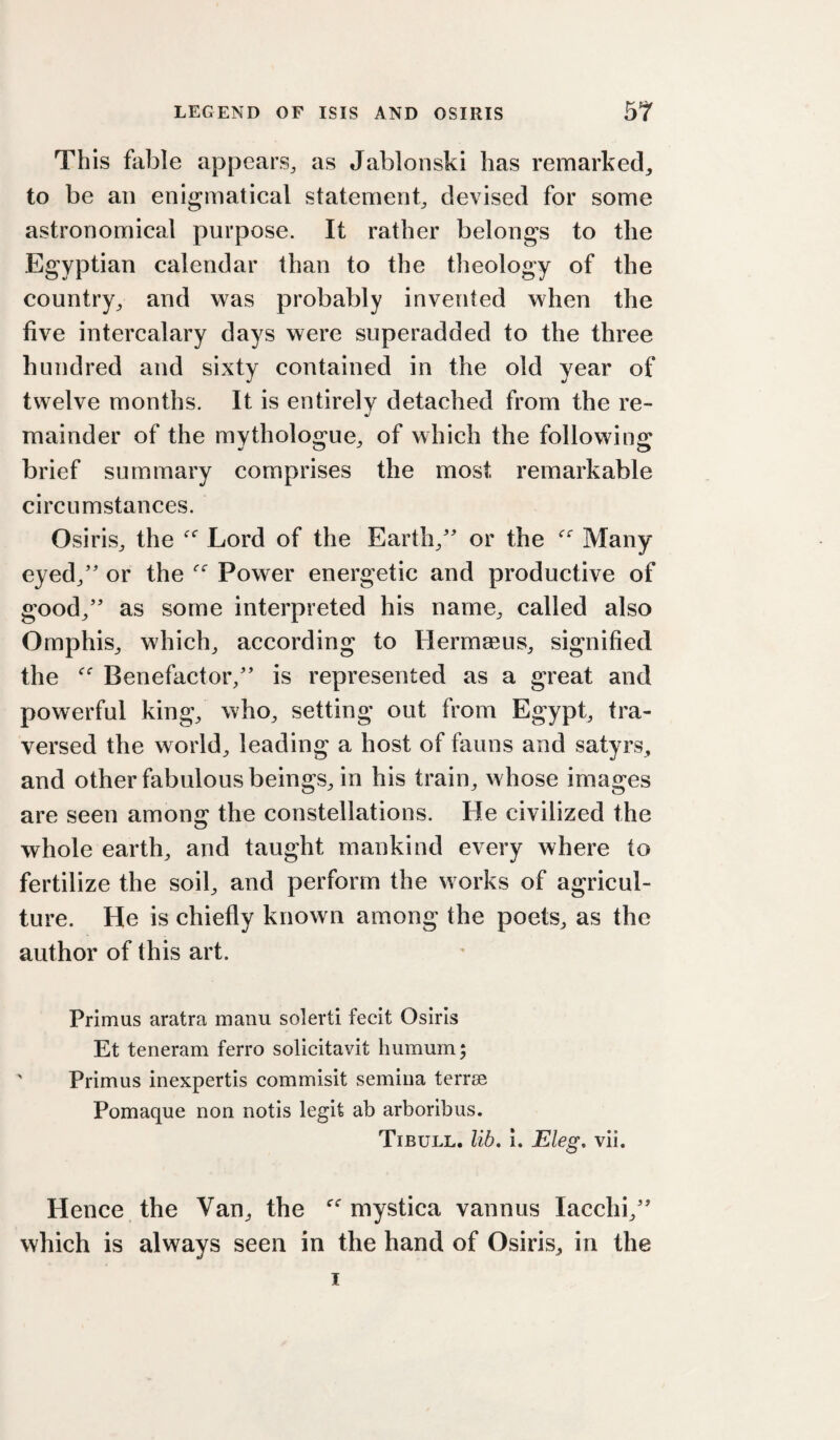 This fable appears, as Jabloiiski has remarked, to be an enigmatical statement, devised for some astronomical purpose. It rather belongs to the Egyptian calendar than to the theology of the country, and vras probably invented when the five intercalary days were superadded to the three hundred and sixty contained in the old year of twelve months. It is entirely detached from the re- •/ mainder of the mythologue, of which the following brief summary comprises the most remarkable circumstances. Osiris, the Lord of the Earth,'' or the Many eyed, or the Power energetic and productive of good, as some interpreted his name, called also Omphis, which, according to Hermaeus, signified the Benefactor, is represented as a great and powerful king, who, setting out from Egypt, tra¬ versed the world, leading a host of fauns and satyrs, and other fabulous beings, in his train, whose images are seen among the constellations. He civilized the whole earth, and taught mankind every where to fertilize the soil, and perform the works of agricul¬ ture. He is chiefly known among the poets, as the author of this art. Primus aratra manu solerti fecit Osiris Et teneram ferro solicitavit humum; ' Primus inexpertis commisit semiiia terree Pomaque non notis legit ab arboribus. Tibull. lib, i. Eleg, vii. Hence the Van, the mystica vannus lacclii, which is always seen in the hand of Osiris, in the I