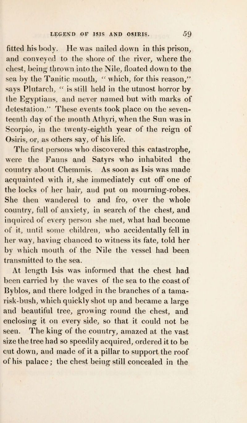 fitted his body. He w as nailed down in this prison^ and conveyed to the shore of the rivei% where the chest, being thrown into the Nile, floated down to the sea by the Tanitic mouth, which, for this reason,' says Plutarch, is still held in the utmost horror by the Egyptians, and never named but with marks of detestation.” These events took place on the seven¬ teenth day of the month Athyri, when the Sun was in Scorpio, in the twenty-eighth year of the reign of Osiris, or, as others say, of his life. The first persons who discovered this catastrophe, were the Fauns and Satyrs who inhabited the country about Chemmis. As soon as Isis was made acquainted with it, she immediately cut off one of the locks of her hair, and put on mourning-robes. She then wandered to and fro, over the whole country, full of anxiety, in search of the chest, and inquired of every person she met, what had become of it, until some children, who accidentally fell in her wav, havincr chanced to witness its fate, told her by which mouth of the Nile the vessel had been transmitted to the sea. At length Isis vvas informed that the chest had been carried by the waves of the sea to the coast of Byblos, and there lodged in the branches of a tama¬ risk-bush, which quickly shot up and became a large and beautiful tree, growing round the chest, and enclosing it on every side, so that it could not be seen. The king of the country, amazed at the vast size the tree had so speedily acquired, ordered it to be cut down, and made of it a pillar to support the roof of his palace; the chest being still concealed in the