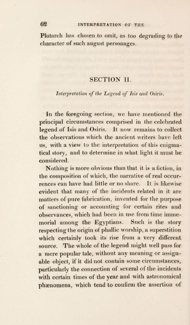 Plutarch has chosen to omit, as too degrading to tiie character of such august personages. SECTION II. Interpretation of the Legend of Isis and Osiris. In the foregoing section, we have mentioned the principal circumstances comprised in the celebrated legend of Isis and Osiris. It now remains to collect the observations which the ancient writers have left us, with a view to the interpretation of this enigma¬ tical story, and to determine in what light it must be considered. Nothing is more obvious than that it is a fiction, in the composition of which, the narrative of real occur¬ rences can have had little or no share. It is likewise evident that many of the incidents related in it are matters of pure fabrication, invented for the purpose of sanctioning or accounting for certain rites and observances, which had been in use from time imme¬ morial among the Egyptians. Such is the story respecting the origin of phallic worship, a superstition which certainly took its rise from a very different source. The whole of the legend might well pass for a mere popular tale, without any meaning or assign¬ able object, if it did not contain some circumstances, particularly the connection of several of the incidents with certain times of the year and with astronomical phaenomena, which tend to confirm the assertion of