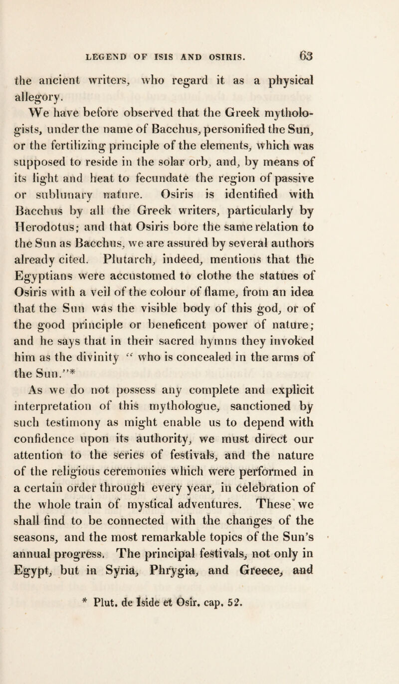 the ancient writers, who regard it as a physical allegory. We have before observed that the Greek mytholo- gists, undeT the name of Bacchus, personified the Sun, or the fertilizing principle of the elements, which was supposed to reside in the solar orb, and, by means of its light and heat to fecundate the region of passive or sublunary nature. Osiris is identified with Bacchus by all the Greek writers, particularly by Herodotus; and that Osiris bore the same relation to the Sun as Bacchus, we are assured by several authors already cited. Plutarch, indeed, mentions that the Egyptians were accustomed to clothe the statues of Osiris w ith a veil of the colour of flame, from an idea that the Sun was the visible body of this god, or of the good principle or beneficent power of nature; and he says that in their sacred hymns they invoked him as the divinity who is concealed in the arms of the Sun.'’* As we do not possess any complete and explicit interpretation of this mythologue, sanctioned by such testimony as might enable us to depend with confidence upon its authority, we must direct our attention to the series of festivals, and the nature of the religious ceremonies which were performed in a certain ofdei* through every year, in celebration of the whole train of mystical adventures. These we shall find to be connected with the changes of the seasons, and the most remarkable topics of the Sun’s annual progress. The principal festivals, not only in Egypt, but in Syria, Phrygia, and Greece, and * Plut. de Iside et Osir, cap. 52.