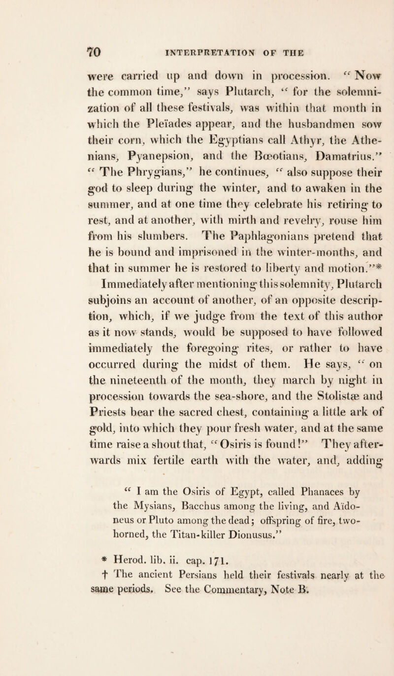 were carried up and down in procession. Now the common time/’ says Plutarch^ for the solemni¬ zation of all these festivals^ was within that month in which the Pleiades appear^ and the husbandmen sow their corn, which the Egyptians call Athyr, the Athe¬ nians, Pyanepsion, and the Boeotians, Damatrius.’' The Phrygians,” he continues, also suppose their god to sleep during the winter, and to awaken in the summer, and at one time they celebrate his retiring to rest, and at another, with mirth and revelry, rouse him from his slumbers. The Paphlagonians pretend that he is bound and imprisoned in the winter-months, and that in summer he is restored to liberty and motion.”* Immediately after mentioning this solemnity, Plutarch subjoins an account of another, of an opposite descrip¬ tion, which, if we judge from the text of this author as it now stands, would be supposed to have followed immediately the foregoing rites, or rather to have occurred during the midst of them. He says, on the nineteenth of the month, they march by night in procession towards the sea-shore, and the Stolistae and Priests bear the sacred chest, containing a little ark of gold, into which they pour fresh water, and at the same time raise a shout that, Osiris is found!” They after¬ wards mix fertile earth with the water, and, adding ♦ I am the Osiris of Egypt, called Phanaces by the Mysians, Bacchus among the living, and A'ido- neus or Pluto among the dead; offspring of fire, two¬ horned, the Titan-killer Dionusus.” * Herod, lib. ii. cap. 171. t The ancient Persians held their festivals nearly at the same periods. See the Commentary, Note B.