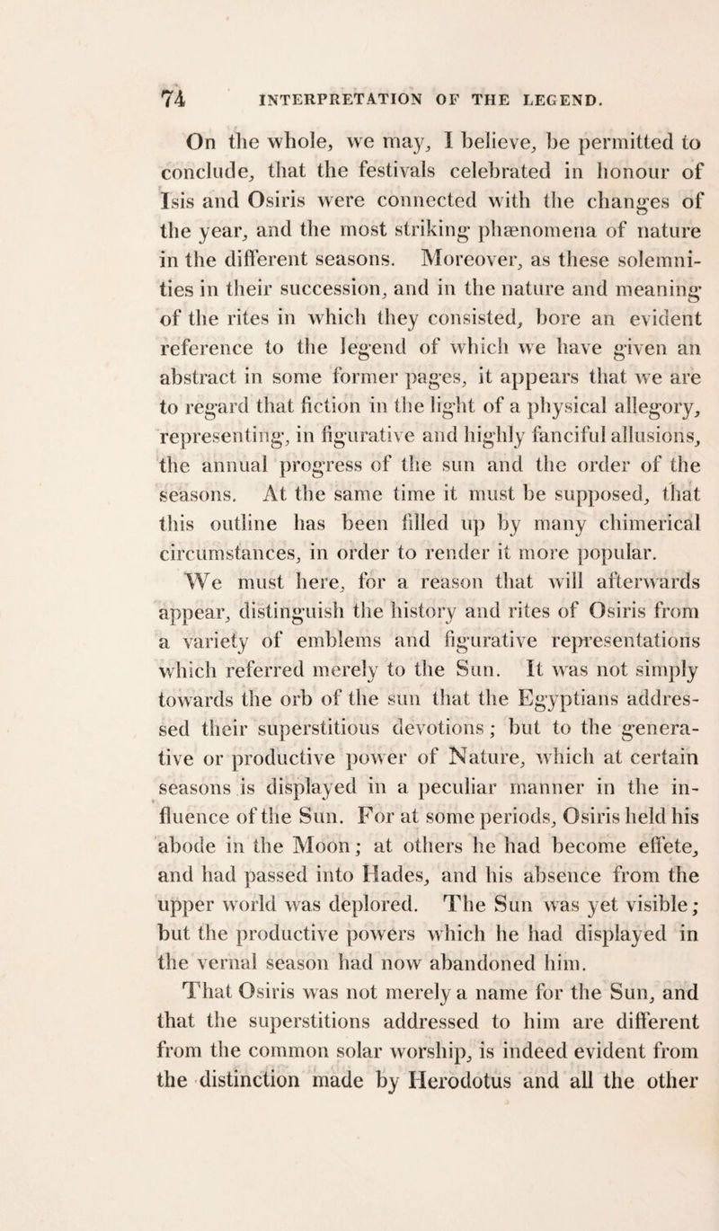 On the whole, we niay^ I believe, be permitted to conclude, that the festivals celebrated in honour of Isis and Osiris were connected with the chan«:es of the year, and the most striking* phaenomena of nature in the different seasons. Moreover, as these solemni¬ ties in their succession, and in the nature and meaning* of the rites in which they consisted, bore an evident reference to the legend of which we have given an abstract in some former pages, it appears that we are to regard that fiction in the light of a physical allegory, representing, in figurative and highly fanciful allusions, the annual progress of the sun and the order of the seasons. At the same time it must be supposed, that this outline has been fdled up by many chimerical circumstances, in order to render it more popular. We must here, for a reason that will afterwards appear, distinguish the history and rites of Osiris from a variety of emblems and figurative representations which referred merely to the Sun. It was not simply towards the orb of the sun that the Egyptians addres¬ sed their superstitious devotions; but to the genera¬ tive or productive power of Nature, which at certain seasons is displayed in a peculiar manner in the in¬ fluence of the Sun. For at some periods, Osiris held his abode in the Moon; at others he had become effete, and had passed into Hades, and his absence from the upper world was deplored. The Sun was yet visible; but the productive powers which he had displayed in the vernal season had now abandoned him. That Osiris was not merely a name for the Sun, and that the superstitions addressed to him are different from the common solar worship, is indeed evident from the distinction made by Herodotus and all the other