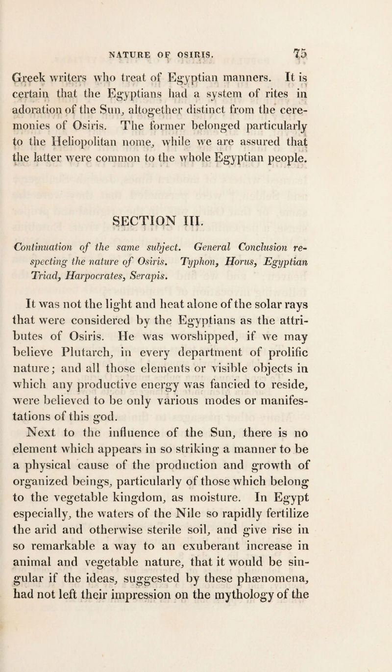 Greek writers who treat of Egyptian manners. It is certain that the Egyptians had a system of rites in adoration of the Siin^ altogether distinct from the cere¬ monies of Osiris. The former belonged particularly to the Heliopolitan nome^ while we are assured that the latter were common to the whole Egyptian people. SECTION III. Continuation of the same subject. General Conclusion re- specting the nature of Osiris. Typhon^ HoruSy Egyptian Triad, Harpocrates, Serapis. It was not the light and heat alone of the solar rays that were considered by the Egyptians as the attri¬ butes of Osiris. He was worshipped^ if we may believe Plutarch^ in every department of prolific nature; and all those elements or visible objects in which any productive energy was fancied to reside,, were believed to be only various modes or manifes¬ tations of this god. Next to the influence of the Sun^ there is no element which appears in so striking a manner to be a physical cause of the production and growth of organized beings^ particularly of those which belong to the vegetable kingdom^ as moisture. In Egypt especially^ the waters of the Nile so rapidly fertilize the arid and otherwise sterile soih and give rise in so remarkable a way to an exuberant increase in animal and vegetable nature^ that it would be sin¬ gular if the ideas^ suggested by these phaenomena, had not left their impression on the mythology of the