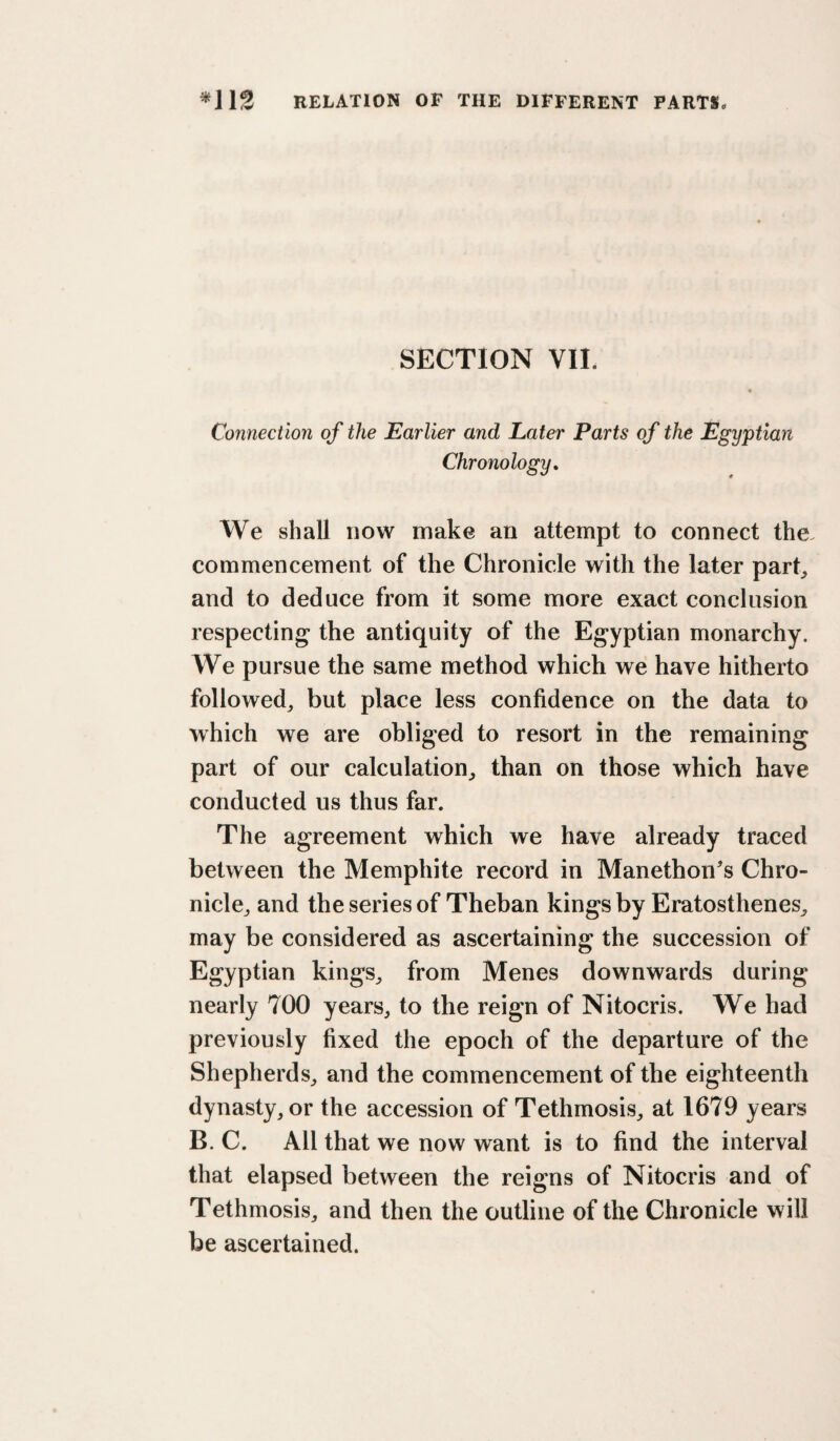 SECTION VII. Connection of the Earlier and Later Parts of the Egyptian Chronology, We shall now make an attempt to connect the. commencement of the Chronicle with the later part^ and to deduce from it some more exact conclusion respecting the antiquity of the Egyptian monarchy. We pursue the same method which we have hitherto followed^ but place less confidence on the data to which we are obliged to resort in the remaining part of our calculation^ than on those which have conducted us thus far. The agreement which we have already traced between the Memphite record in Manethon's Chro- niclcj and the series of Theban kings by Eratosthenes^ may be considered as ascertaining the succession of Egyptian kings^ from Menes downwards during nearly 700 years, to the reign of Nitocris. We had previously fixed the epoch of the departure of the Shepherds, and the commencement of the eighteenth dynasty, or the accession of Tethmosis, at 1679 years B. C. All that we now want is to find the interval that elapsed between the reigns of Nitocris and of Tethmosis, and then the outline of the Chronicle will be ascertained.