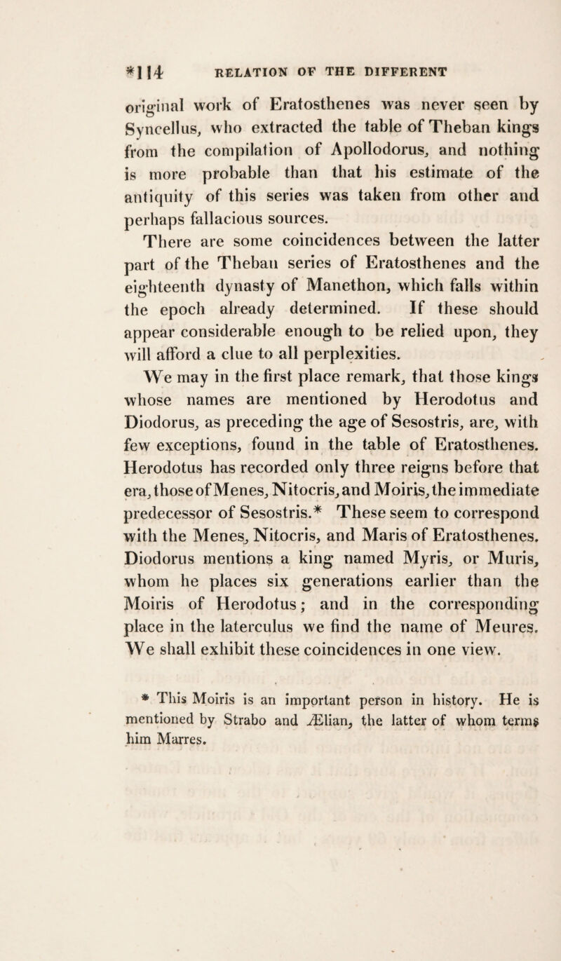 original work of Eratosthenes was never seen by Syncellus, who extracted the table of Theban kings from the compilation of Apollodorus^ and nothing is more probable than that his estimate of the antiquity of this series was taken from other and perhaps fallacious sources. There are some coincidences between the latter part of the Theban series of Eratosthenes and the eighteenth dynasty of Manethon, which falls within the epoch already determined. If these should appear considerable enough to be relied upon, they will afford a clue to all perplexities. We may in the first place remark, that those kings whose names are mentioned by Herodotus and Diodorus, as preceding the age of Sesostris, are, with few exceptions, found in the table of Eratosthenes. Herodotus has recorded only three reigns before that era, those of Menes, Nitocris, and Moiris, the immediate predecessor of Sesostris.* These seem to correspond with the Menes_, Nitocris, and Maris of Eratosthenes. Diodorus mentions a king named Myris, or Muris, whom he places six generations earlier than the Moiris of Herodotus; and in the corresponding place in the laterculus we find the name of Meures. We shall exhibit these coincidences in one view. * This Moiris is an important person in history. He is mentioned by Strabo and ^lian, the latter of whom terras him Marres.