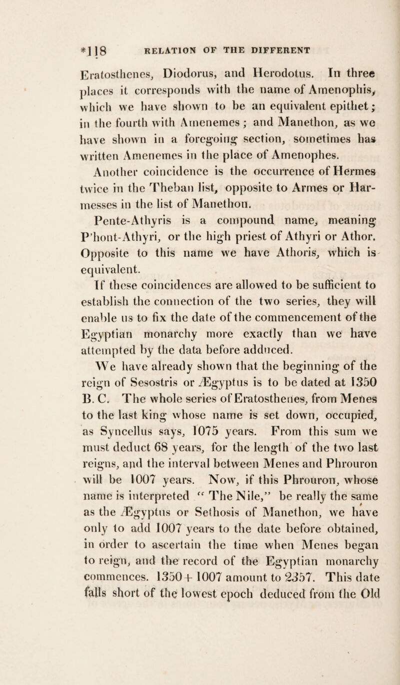 Eratosthenes, Diodorus, and Herodotus. In three places it corresponds with the name of Amenophis^ w hich we have shown to be an equivalent epithet; in the fourth with Arnenemes; and Manethon, as we liave shown in a foregoiiij^ section, sometimes has written Arnenemes in the place of Amenophes. Another coincidence is the occurrence of Hermes twice in the Theban list, opposite to Armes or Har- messes in the list of Manethon. Pente-Athyris is a compound name, meaning P’hont-Athyri, or the high priest of Athyri or Athor. Opposite to this name we have Athoris, which is- equivalent. If these coincidences are allowed to be sufficient to establish the connection of the two series, they will enable us to fix the date of the commencement of the Egyptian monarchy more exactly than we‘ have attempted by the data before adduced. We have already shown that the beginning of the reign of Sesostris or .Tlgyptus is to be dated at 1350 B. C. The whole series of Eratosthenes, from Menes to the last king whose name is set down, occupied, as Syncellus says, 1075 years. From this sum we must deduct 68 years, for the length of the two last reigns, and the interval between Menes and Phrouron . will be 1007 years. Now, if this Phrouron, whose name is interpreted The Nile,’’ be really the same as the Tlgyptus or Sethosis of Manethon, we have only to add 1007 years to the date before obtained, in order to ascertain the time when Menes be:an to reign, and the record of the Egyptian monarchy commences. 1350+ 1007 amount to 2357. This date falls short of the lowest epoch deduced from the Old