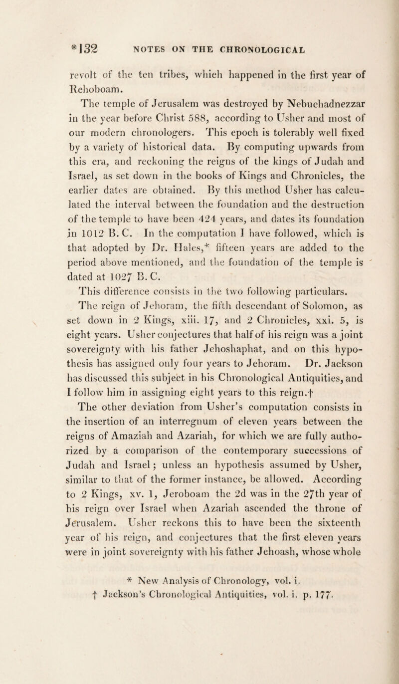 revolt of the ten tribes^ whieli happened in the first year of Rehoboam. The temple of Jerusalem was destroyed by Nebuchadnezzar in the year before Christ 588, according to Usher and most of our modern chronologers. This epoch is tolerably well fixed by a variety of historical data. By computing upwards from this era, and reckoning the reigns of the kings of Judah and Israel, as set down in the books of Kings and Chronicles, the earlier dates are obtained. By this method Usher has calcu¬ lated the interval between the foundation and the destruction of the temple to have been 424 years, and dates its foundation in 1012 B. C. In the computation 1 have followed, which is that adopted by Dr. Hales,'^ fifteen years are added to the period above mentioned, and tlie foundation of the temple is  dated at 1027 B, C. This difference consists in the two following particulars. The reign of Jehoram, the fifth descendant of Solomon, as set down in 2 Kings, xiii. 17, and 2 Chronicles, xxi. 5, is eight years. Usher conjectures that half of his reign was a joint sovereignty with his father Jehoshaphat, and on this hypo¬ thesis has assigned only four years to Jehoram. Dr. Jackson has discussed this subject in bis Chronological Antiquities, and I follow him in assigning eight years to this reign.f The other deviation from Usher’s computation consists in the insertion of an interregnum of eleven years between the reigns of Amaziah and Azariah, for which we are fully autho¬ rized by a comparison of the contemporary successions of Judah and Israel; unless an hypothesis assumed by Usher, similar to that of the former instance, be allowed. According to 2 Kings, XV. 1, Jeroboam the 2d was in the 27th year of his reign over Israel when Azariah ascended the throne of Jerusalem. Usher reckons this to have been the sixteenth year of his reign, and conjectures that the first eleven years were in joint sovereignty with his father Jehoash, whose whole * New Analysis of Chronology, vol. i. f Jackson’s Chronological Antiquities, vol. i. p. 177-