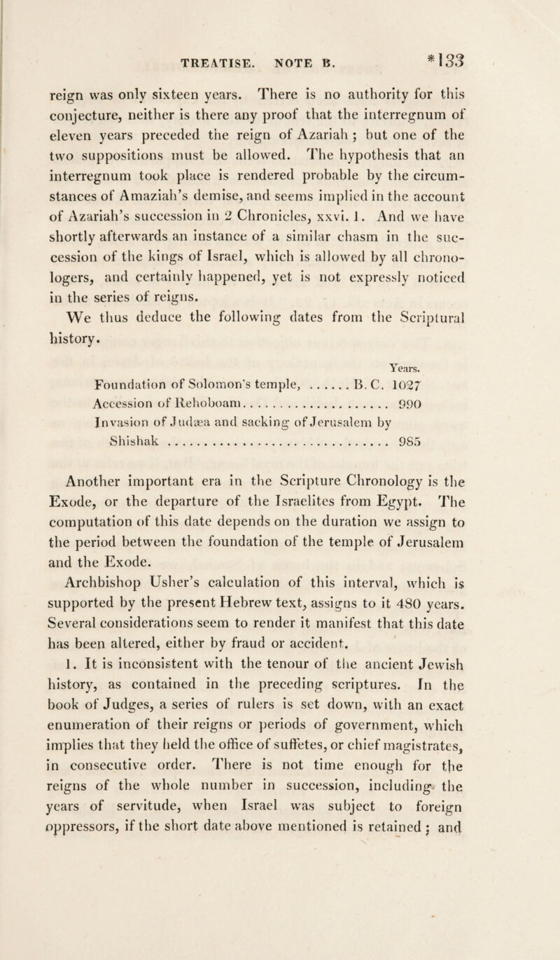 ^133 reign was only sixteen years. There is no authority for this conjecture, neither is there any proof that the interregnum of eleven years preceded the reign of Azariah; but one of the two suppositions must be allowed. The hypothesis that an interregnum took place is rendered probable by the circum¬ stances of Amaziah’s demise, and seems implied in the account of Azariah’s succession in 2 Chronicles, xxvi. 1. And we have shortly afterwards an instance of a similar chasm in the suc¬ cession of the kings of Israel, which is allowed by all chrono- logers, and certainly happened, yet is not expressly noticed in the series of reigns. We thus deduce the following dates from the Scriptural history. Years. Foundation of Solomon’s temple, .B. C. 1027 Accession of Rehoboam. 990 Invasion of .ludaea and sacking of Jerusalem by Shishak. 985 Another important era in the Scripture Chronology is the Exode, or the departure of the Israelites from Egypt. The computation of this date depends on the duration we assign to the period between the foundation of the temple of Jerusalem and the Exode. Archbishop Usher’s calculation of this interval, which is supported by the present Hebrew text, assigns to it 480 years. Several considerations seem to render it manifest that this date has been altered, either by fraud or accident. 1. It is inconsi.stent with the tenour of the ancient Jewish history, as contained in the preceding scriptures. In the book of Judges, a series of rulers is set down, with an exact enumeration of their reigns or periods of government, which implies that they held the office of suffetes, or chief magistrates, in consecutive order. There is not time enough for the reigns of the whole number in succession, including the years of servitude, when Israel was subject to foreign oppressors, if the short date above mentioned is retained j and