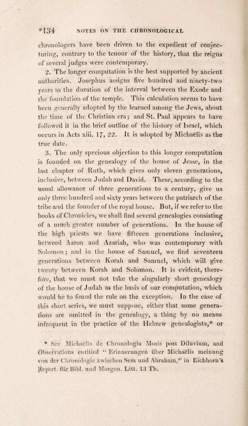 chronologers have been driven to the expedient of conjec¬ turing, contrary to the tenour of the history, that the reigns of several judges were contemporary. 2. The longer computation is the best supported by ancient authorities. Josephus assigns five hundred and ninety-two years as the duration of the interval between the Exode and the foundation of the temple. This calculation seems to have been generally adopted by the learned among the Jews, about the time of the Christian era; and St. Paul appears to have followed it in the brief outline of the history of Israel, which occurs in Acts xiii. 17? 22. It is adopted by Micha^lis as the true date. 3. The only specious objection to this longer computation is founded on the genealogy of the house of Jesse, in the last chapter of Ruth,«which gives only eleven generations, inclusive, between Judah and David. These, according to the usual allowance of three generations to a century, give us only three hundred and sixty years between the patriarch of the tribe and the founder of the royal house. But, if we refer to the books of Chronicles, we shall find several genealogies consisting of a much greater number of generations. In the house of the high priests we have fifteeen generations inclusive, betweed Aaron and Azariah, who was contemporary with Solomon ; and in the house of Samuel, we find seventeen generations between Korah and Samuel, which will give twenty between Korah and Solomon. It is evident, there¬ fore, that we must not take the singularly short genealogy of the house of Judah as the basis of our computation, which would be to found the rule on the exception. In the case of this short series, we must suppose, either that some genera¬ tions are omitted in the genealogy, a thing by no means infrequent in the practice of the Hebrew genealogists,* or * See Michaelis de Chronologia Mosis post Diluvium, and Observations entitled ‘‘ Erinnerungen iiber Michaelis meinung von der Clironologle zwischen Sem und Abraham,’'^ in Eichhorn’s