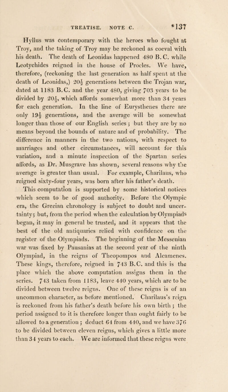 Hyllus was contemporary with the heroes who fought at Troy, and the taking of Troy may be reckoned as coeval with his death. The death of Leonidas happened 480 B. C. while Leotychides reigned in the house of Procles. We have, therefore, (reckoning the last generation as half spent at the death of Leonidas,) 20| generations between the Trojan war, dated at 1183 B.C. and the year 480, giving 703 years to be divided by 20^, which affords somewhat more than 34 years for each generation. In the line of Eurysthenes there are only 19^ generations, and the average will be somewhat longer than those of our English series ; but they are by no means beyond the bounds of nature and of probability. The difference in manners in the two nations, with respect to marriages and other circumstances, will account for this variation, and a minute inspection of the Spartan series affords, as Dr. Musgrave has shown, several reasons why the average is greater than usual. For example, Charilaus, who reigned sixty-four years, was born after his father’s death. This computation is supported by some historical notices which seem to be of good authority. Before the Olympic era, the Grecian chronology is subject to doubt and uncer¬ tainty 5 but, from the period when the calculation by Olympiads began, it may in general be trusted, and it appears that the best of the old antiquaries relied with confidence on the register of the Olympiads. The beginning of the Messeniaii war was fixed by Pausanlas at the second year of the ninth Olympiad, in the reigns of Theopompos and Alcamenes. These kings, therefore, reigned in 743 B.C. and tliis is the place wdiich the above computation assigns them In the series. 743 taken from 1183, leave 440 years, which are to be divided between twelve reigns. One of these reigns is of an uncommon character, as before mentioned. Charilaus’s reign is reckoned from his father’s death before his own birth; the period assigned to it is therefore longer than ought fairly to be allowed to a generation ; deduct 64 from 440, and we have 370 to be divided between eleven reigns, which gives a little more than 34 years to each. We are informed that these reigns were