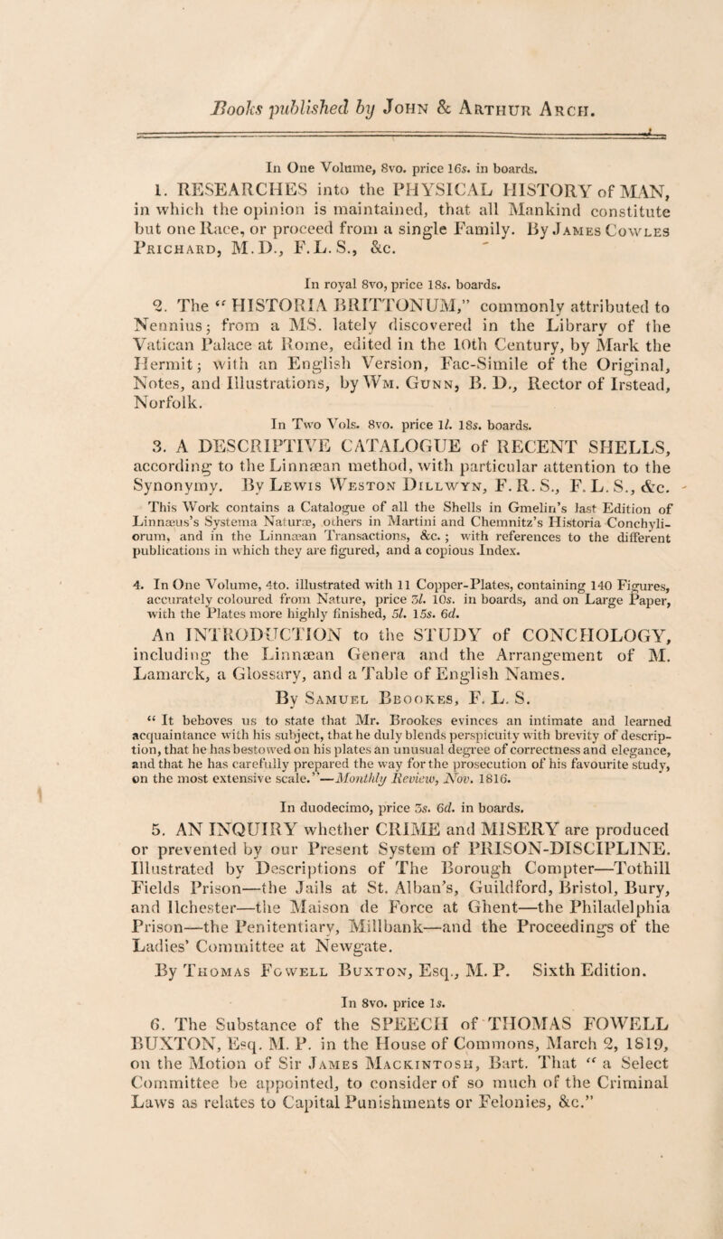 Books published by John & Arthur Arch. =t=3! In One Volume, 8vo. price 16s. in boards. 1. RESEARCHES into the PHYSICAL HISTORY of MAN, in which the opinion is maintained, that all Mankind constitute but one Race, or proceed from a single Family. By James Cowles Prichard, M.I)., F.L. S., &c. In royal 8vo, price 18s. boards. The ‘^HISTORIABRITTONUM,” commonly attributed to Nennius5 from a MS. lately discovered in the Library of the Vatican Palace at Rome, edited in the 10th Century, by Mark the Hermit; with an English Version, Fac-Simile of the Original, Notes, and Illustrations, by Wm. Gunn, B. D,, Rector of Irstead, Norfolk. In Two Vols. 8vo. price 1/. 18s. boards. 3. A DESCRIPTIVE CATALOGUE of RECENT SHELLS, according to the Linnsean method, with particular attention to the Synonymy. By Lewis Weston Dillwyn, F.R.S., F. L,S,,&c. This Work contains a Catalogue of all the Shells in Gmelin’s last Edition of Linnaeus’s Systema Naturae, others in Martini and Chemnitz’s Historia Conchyli- orum, and in the Linnajan Transactions, &c.; with references to the different publications in which they are figured, and a copious Index. 4. In One Volume, 4to. illustrated with 11 Copper-Plates, containing 140 Figures, accurately coloured from Nature, price 5l. 10s. in boards, and on Large Paper, with the Plates more highly finished, 51. 15s. 6d. An INTRODUCTION to the STUDY of CONCHOLOGY, including the LinucEan Genera and the Arrangement of M. Lamarck, a Glossary, and a Table of English Names. By Samuel Bbookes, F. L. S. “ It behoves us to state that Mr, Brookes evinces an intimate and learned acquaintance with his subject, that he duly blends perspicuity with brevity of descrip¬ tion, that he has bestowed on his plates an unusual degree of correctness and elegance, and that he has carefully prepared the way for the prosecution of his favourite study, on the most extensive scale.”—Monthly lievieiv, Mov. 1816. In duodecimo, price 5s. 6d. in boards. 5. AN INQUIRY whether CRIME and MISERY are produced or prevented by our Present System of PRISON-DISCIPLINE. Illustrated by Descriptions of The Borough Compter—Tothill Fields Prison—the Jails at St, Alban's, Guildford, Bristol, Bury, and llchester—the Maison de Force at Ghent—the Philadelphia Prison—the Penitentiary, Millbank—and the Proceedings of the Ladies’ Committee at Newgate. By Thomas To well B uxton, Escj^., ]M. P. Sixth Edition. In 8vo. price 15. 6. The Substance of the SPEECH of THOMAS FOWELL BUXTON, Esq. M. P. in the House of Commons, March 2, 1819, on the Motion of Sir James Mackintosh, Bart. That a Select Committee be appointed, to consider of so much of the Criminal Laws as relates to Capital Punishments or Felonies, &c.”