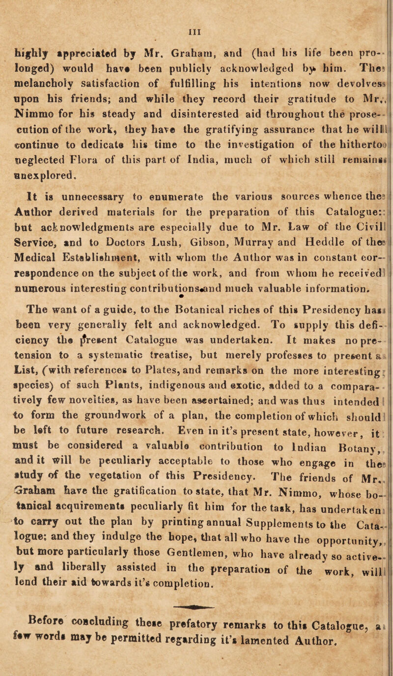 Ill highly appreciated by Mr. Graham, and (had his life been pro- longed) would hav# been publicly acknowledged bj* him. The melancholy satisfaction of fulfilling his intentions now devolves upon his friends; and while they record their gratitude to Mr,, Nimmo for his steady and disinterested aid throughout the prose- cution of the work, they have the gratifying assurance that he willdi continue to dedicate his time to the investigation of the hitherto neglected Flora of this part of India, much of which still remains* j unexplored. It is unnecessary to enumerate the various sources whence the Author derived materials for the preparation of this Catalogue: but acknowledgments are especially due to Mr. Law of the Civil Service, and to Doctors Lush, Gibson, Murray and Meddle of thei Medical Establishment, with whom the Author was in constant cor- respondence on the subject of the work, and from whom he received numerous interesting contributions*and much valuable information. The want of a guide, to the Botanical riches of this Presidency has* been very generally felt and acknowledged. To supply this defi- ciency th© present Catalogue was undertaken. It makes no pre- tension to a systematic treatise, but merely professes to present a List, (with references to Plates, and remarks on the more interesting species) of such Plants, indigenous and exotic, added to a compara- tively few novelties, as have been ascertained; and was thus intended I! to form the groundwork of a plan, the completion of which should be left to future research. Even in it’s present state, however, it must be considered a valuable contribution to Indian Botany, and it will be peculiarly acceptable to those who engage in the study of the vegetation of this Presidency. The friends of Mr. Graham have the gratification to state, that Mr. Nimmo, whose bo- tanical acquirements peculiarly fit him for the task, has undertaken to carry out the plan by printing annual Supplements to the Cata- logue; and they indulge the hope, that all who have the opportunity, but more particularly those Gentlemen, who have already so active- ly and liberally assisted in the preparation of the work, will lend their aid towards it’s completion. Before coBcluding these prefatory remarks to this Catalogue, a hw *ord* be permitted regarding it’s lamented Author.