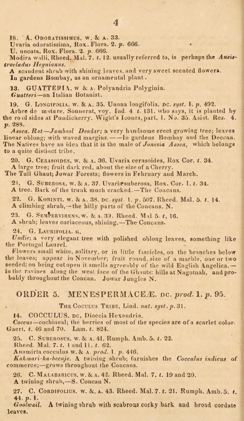 18. ‘ A. Gdoratissimus, w. Sc a. 33. XJvaria odoratissima, Rox. Flora. 2. p. 666. « 1J. uncata, Rox. Flora. 2. p. 666. Modira walli, Rheed. Mai. 7. t. 12. usually referred to, is perhaps the Aneis- trocladus Heynianus. A scandent shrub with shining leaves, and very Sweet scented flowers. In gardens Bombay, as an ornamental plant. 13. GUATTERIA, w & a. Foiyandria Polyginia. (luatteri—an Italian Botanist. 19. G. Longifolia. w. & a. 35. Unona longifolia. DC, syst. 1. p. 492. Arbre de mature. Sonnerat, voy. Ind. 4 t. 131. who says, it is planted by the ro id sides at Pondicherry. Wight’s leones, part. 1. No. 35. Asiat. Res. 4. p. 288. Asoca. Rat—Jambool Deodar; a very handsome erect growing tree; leaves linear oblong; with waved margins. In gardens Bombay and the Deccan. The Natives have an idea that it is the male of Jonesia Asoca, which belongs to a quite distinct tribe. 20. G. Cerasoides, w. & a. 36. XJvaria cerasoides, Rox Cor. t. 34. A large tree; fruit dark red, about the size of a Cherry. The Tull Ghaut; Jowar Forests; flowers in February and March. 2!. G. Suberosa. w. & a. 37. Uvariaf-suberosa, Rox. Cor. 1.t. 34. A tree. Bark of the trunk much cracked.—The Concans. 22. G. Korinti. w. & a. 38. DC. syst. 1. p. 507. Rheed. Mai. 5. t. 14. A climbing shrub, -the hilly parts of the Concans. N. 23. G. Sem^ervirens, w. &a.39. Rheed. Mai 5. f, 16. A shrub; leaves coriaceous, shining,—The Concans. 24. G. Laurifolia. g. Undie; a very elegant tree with polished oblong leaves, something like the Portugal Laurel. Flowers small white, solitary, or in little fascicles, on the branches below the leaves; appear in November; fruit round, size of a marble, one or two seeded; on being cutopen it smells agreeably of the wild English Angelica.—* in the ravines along the west face of the Ghauts: hills at Nagotnah, and pro- bably throughout the Concau. Jowar Jungles N. ORDER 5. MENESPERMACEiE. dc. prod. 1. p. 95. TheCoculus Tribe, Lind. nat. syst.p. 31. 14. COCCULUS. dc, Dioecia Hexandria. Coccus—cochineal; the berries of most of the species are of a scarlet color. Gaert, t. 46 and 70. Lam. t. 824. 25. C. Suberosus. w. & a. 41. Rumph. Amb. 5. t. 22. Rheed. Mai. 7. t. I and 11. t. 62. Anamirta cocculus w. & a. prod. 1. p. 446. Kakmari-ka-beenje. A twining shrub; furnishes the Cocculus indicus of commerce;—grows throughout the Concans. 26. C. Malabaricus. w. & a. 42. Rheed. Mai. 7, t. 19 and 20. A twining shrub,—S. Concan N. 27. C. Cordifolius. w. &. a. 43. Rheed. Mai. 7, t. 21. Humph. Amb. 5. t. 44. p. 1. Goolwail. A twining shrub with scabrous corky bark and broad cordate leaves,