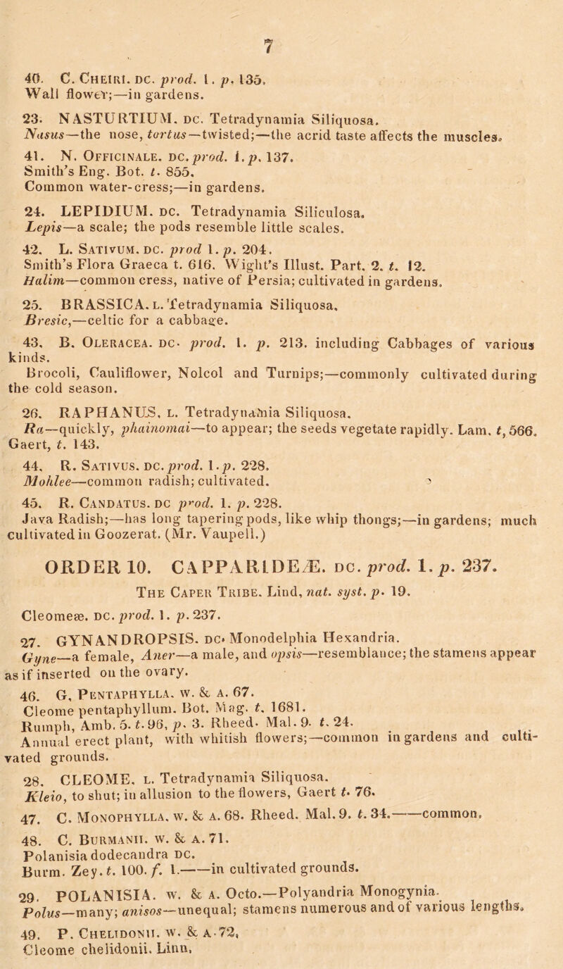 40. C. Cheiri. dc. prod. I. p. 135. Wail flower;—in gardens. 23. NASTURTIUM. dc. Tetradynamia Siliquosa. Niisus—the nose, tortus—twisted;—the acrid taste affects the muscles, 41. N. Officinale, dc.prod. i.p. 137. Smith’s Eng. Bot. t. 855, Common water-cress;—in gardens. 24. LEPIDIUM. dc. Tetradynamia Siliculosa. Lepis—a scale; the pods resemble little scales. 42. L. Sativum, dc. prod 1. p. 204. Smith’s Flora Graeca t. 616. Wight’s Illust. Part. 2. t. 12. Halim—common cress, native of Persia; cultivated in gardens, 25. BRASSICA. l. Tetradynamia Siliquosa, B resic,—Celtic for a cabbage. 43. B. Oleracea. dc- prod. 1. p. 213. including Cabbages of various kinds. Brocoli, Cauliflower, Nolcol and Turnips;—commonly cultivated during the cold season. 26. RAPHANHS, l. Tetradynamia Siliquosa. Ra—quickly, phainomai—to appear; the seeds vegetate rapidly. Lam, #, 566. Gaert, t. 143. 44. R. Sativus. dc.prod. I.p. 228. Mohlee—common radish; cultivated. 3 45. R. Candatus. dc p^od. 1. p. 228. Java Radish;—has long tapering pods, like whip thongs;—in gardens; much cultivated in Goozerat. (l\lr. Vaupell.) ORDER 10. CAPPARLDE/E. dc. prod, I.p. 237. The Caper Tribe. Lind, nat. syst. p. 19. Cleomeee. dc. prod. 1. p. 237. 27. GYNANDROPSIS. DC* Monodelphia Hexandria. (dyne—a female, Aner—a male, and op sis—resemblance; the stamens appear as if inserted on the ovary. 46. G, Pentaphylla. w. & a. 67. Cleome pentaphyllum. Bot. Mag. t. 1681. Rumph, Amb. 5. t. 96, p. 3. Rheed- Mai. 9- t. 24. Annual erect plant, with whitish flowers;—common in gardens and culti- vated grounds. 28. CLEOME, l. Tetradynamia Siliquosa. Kleio, to shut; in allusion to the flowers, Gaert t. 76. 47. C. Monophylla. w. & a. 68. Rheed. Mai. 9. t. 34.—common, 48. C. Burmanii. w. & a. 71, Polanisia dodecandra dc. Burm. Zey.f. 100. f. 1. in cultivated grounds. 29. POLANISIA. w. & A, Octo.—Polyandria Monogynia. Polus many; anisos—unequal; stamens numerous and of various lengths* 49. P. Chelidonii. w, & a-72, Cleome chelidonii, Linn,