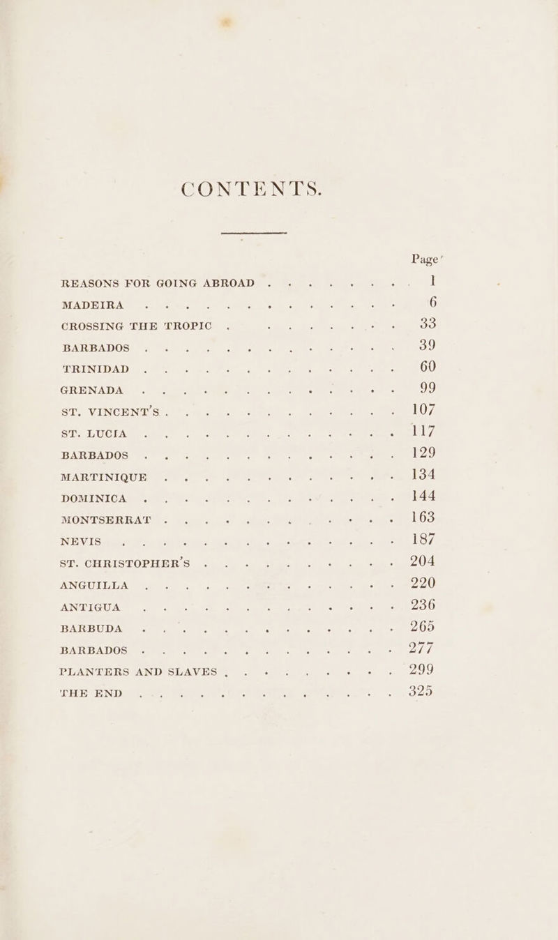 Page REASONS FOR GOING ABROAD . ....... I MADEIRA ofa ewes) oe) See 6 CROSSING THE TROPIC . Pate ey tes ae etry HLRBADOS 4 ee eke Le an hie, rein cey Fed RUST TDA De Sone ce ke ee ene Caen oa el eg 60 GRENADA® ©&lt;) [ore be? oe la ees, ee es 99 See VINCENGE Sia fae i ase ee, wegen LO 7% STA TUCEAG re ne Oe ck ae eee ee BARBADOS? 90. Re a ee) eee MARTINIOURS ae SP Le fe ee eee lot DOMINICA Ser a A. Bie oi eee eee MONTARRRAIG®, Lage? he ee ee om a el OS ELV Siete had ee ek ee «ace ea). eee 157, Si CHRISTOPHER S. sn sta. eee la Se ee US ANGUILLA &amp; 6. 40a a Rn ew i ge A 220 ANIL GUAT fn) ee oS EN eee nn ig en ene Oe) BARB Agee te tert ee Sega ce PAS re een UO BARBA DOSS ey ree ee ee ag Ne ee 7 PLANTERS AND SLAVES, . +... «© « « 299 EH ESE Dine ieee, eee eer see eo: ae, B25